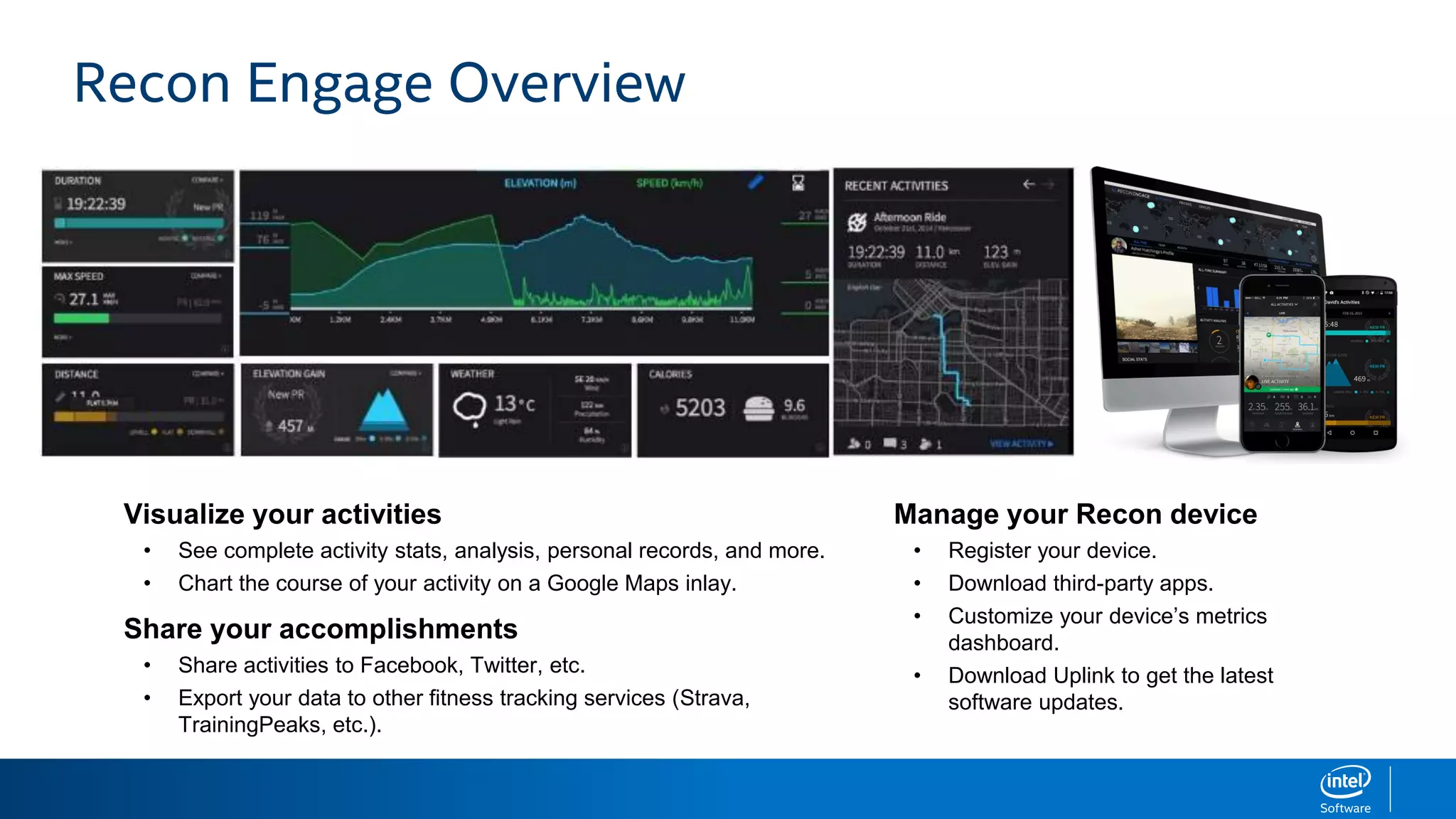 Visualize your activities
• See complete activity stats, analysis, personal records, and more.
• Chart the course of your activity on a Google Maps inlay.
Share your accomplishments
• Share activities to Facebook, Twitter, etc.
• Export your data to other fitness tracking services (Strava,
TrainingPeaks, etc.).
Manage your Recon device
• Register your device.
• Download third-party apps.
• Customize your device’s metrics
dashboard.
• Download Uplink to get the latest
software updates.
Recon Engage Overview
 