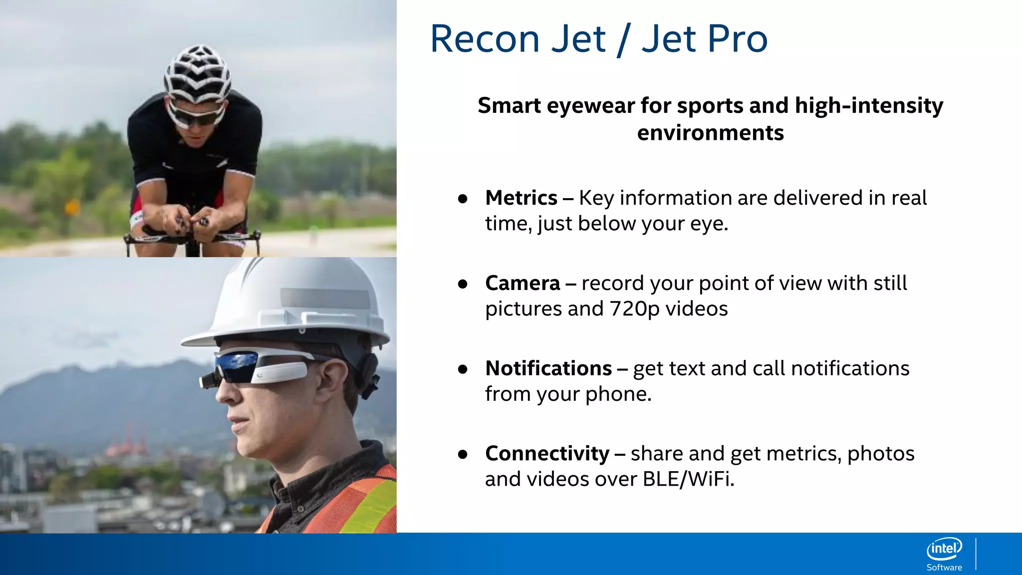 Smart eyewear for sports and high-intensity
environments
RECON JET BENEFITS Recon Jet / Jet Pro
● Metrics – Key information are delivered in real
time, just below your eye.
● Camera – record your point of view with still
pictures and 720p videos
● Notifications – get text and call notifications
from your phone.
● Connectivity – share and get metrics, photos
and videos over BLE/WiFi.
 