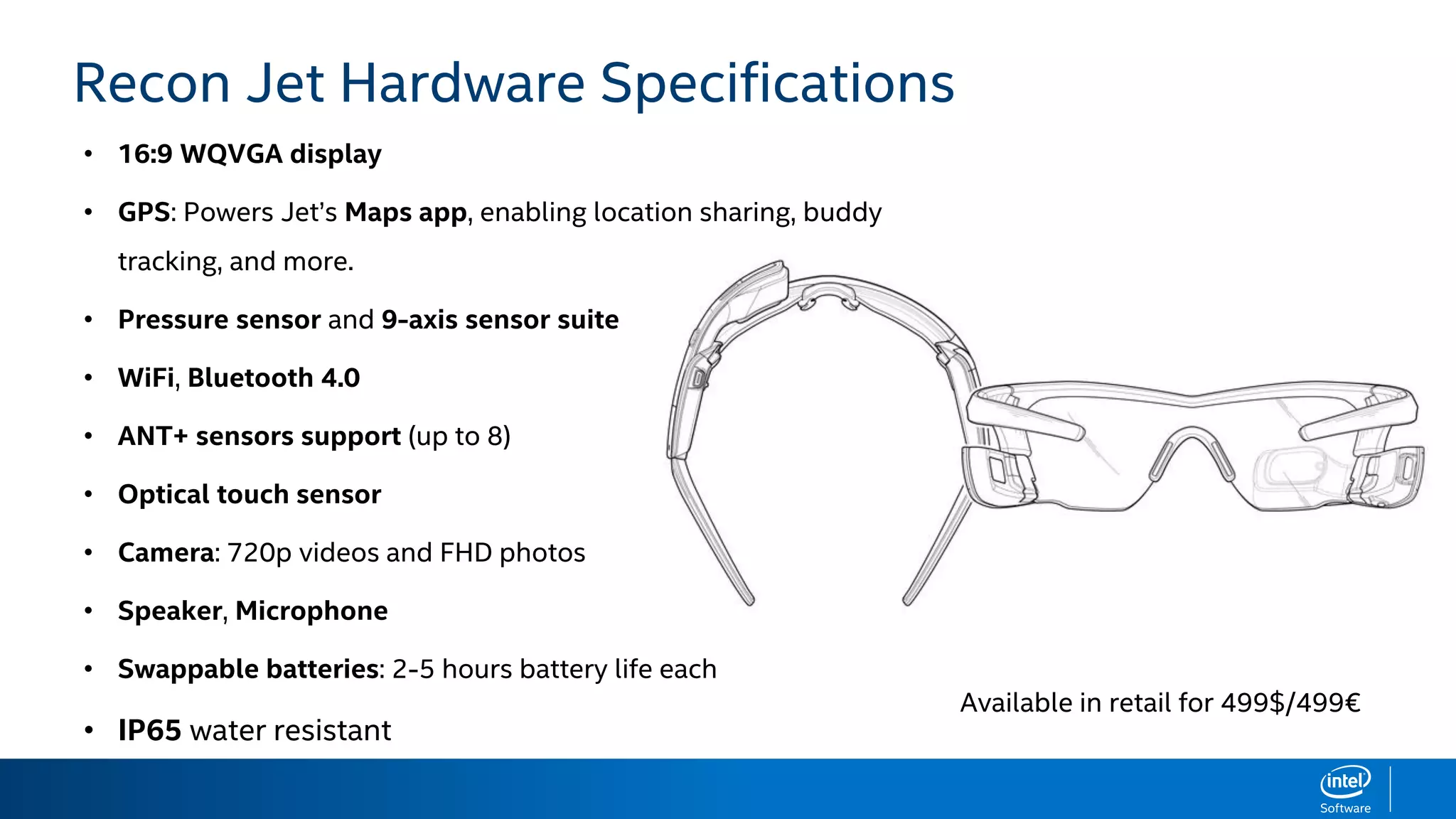 HARDWARE SPECIFICATIONS
• 16:9 WQVGA display
• GPS: Powers Jet’s Maps app, enabling location sharing, buddy
tracking, and more.
• Pressure sensor and 9-axis sensor suite
• WiFi, Bluetooth 4.0
• ANT+ sensors support (up to 8)
• Optical touch sensor
• Camera: 720p videos and FHD photos
• Speaker, Microphone
• Swappable batteries: 2-5 hours battery life each
• IP65 water resistant
Recon Jet Hardware Specifications
Available in retail for 499$/499€
 