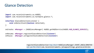 Glance Detection
import com.reconinstruments.os.HUDOS;
import com.reconinstruments.os.hardware.glance.*;
interface GlanceDetectionListener {
void onDetectEvent(boolean detected);
}
onCreate: mManager = (HUDGlanceManager) HUDOS.getHUDService(HUDOS.HUD_GLANCE_SERVICE);
onResume: mManager.registerGlanceDetection(listener)
onPause: mManager.unregisterGlanceDetection(listener)
registerGlanceDetection may return HUDGlanceManager.EVENT_UNCALIBRATED
can use the intent com.reconinstruments.jetappsettings.glancecalibrate
 