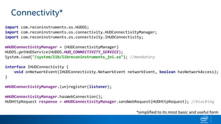 Connectivity*
import com.reconinstruments.os.HUDOS;
import com.reconinstruments.os.connectivity.HUDConnectivityManager;
import com.reconinstruments.os.connectivity.IHUDConnectivity;
mHUDConnectivityManager = (HUDConnectivityManager)
HUDOS.getHUDService(HUDOS.HUD_CONNECTIVITY_SERVICE);
System.load("/system/lib/libreconinstruments_jni.so"); //mandatory
interface IHUDConnectivity {
void onNetworkEvent(IHUDConnectivity.NetworkEvent networkEvent, boolean hasNetworkAccess);
}
mHUDConnectivityManager.(un)register(listener);
mHUDConnectivityManager.hasWebConnection();
HUDHttpRequest response = mHUDConnectivityManager.sendWebRequest(HUDHttpRequest); //blocking
*simplified to its most basic and useful form
 