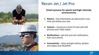 Smart eyewear for sports and high-intensity
environments
RECON JET BENEFITS Recon Jet / Jet Pro
● Metrics – Key information are delivered in real
time, just below your eye.
● Camera – record your point of view with still
pictures and 720p videos
● Notifications – get text and call notifications
from your phone.
● Connectivity – share and get metrics, photos
and videos over BLE/WiFi.
 