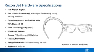 HARDWARE SPECIFICATIONS
• 16:9 WQVGA display
• GPS: Powers Jet’s Maps app, enabling location sharing, buddy
tracking, and more.
• Pressure sensor and 9-axis sensor suite
• WiFi, Bluetooth 4.0
• ANT+ sensors support (up to 8)
• Optical touch sensor
• Camera: 720p videos and FHD photos
• Speaker, Microphone
• Swappable batteries: 2-5 hours battery life each
• IP65 water resistant
Recon Jet Hardware Specifications
Available in retail for 499$/499€
 