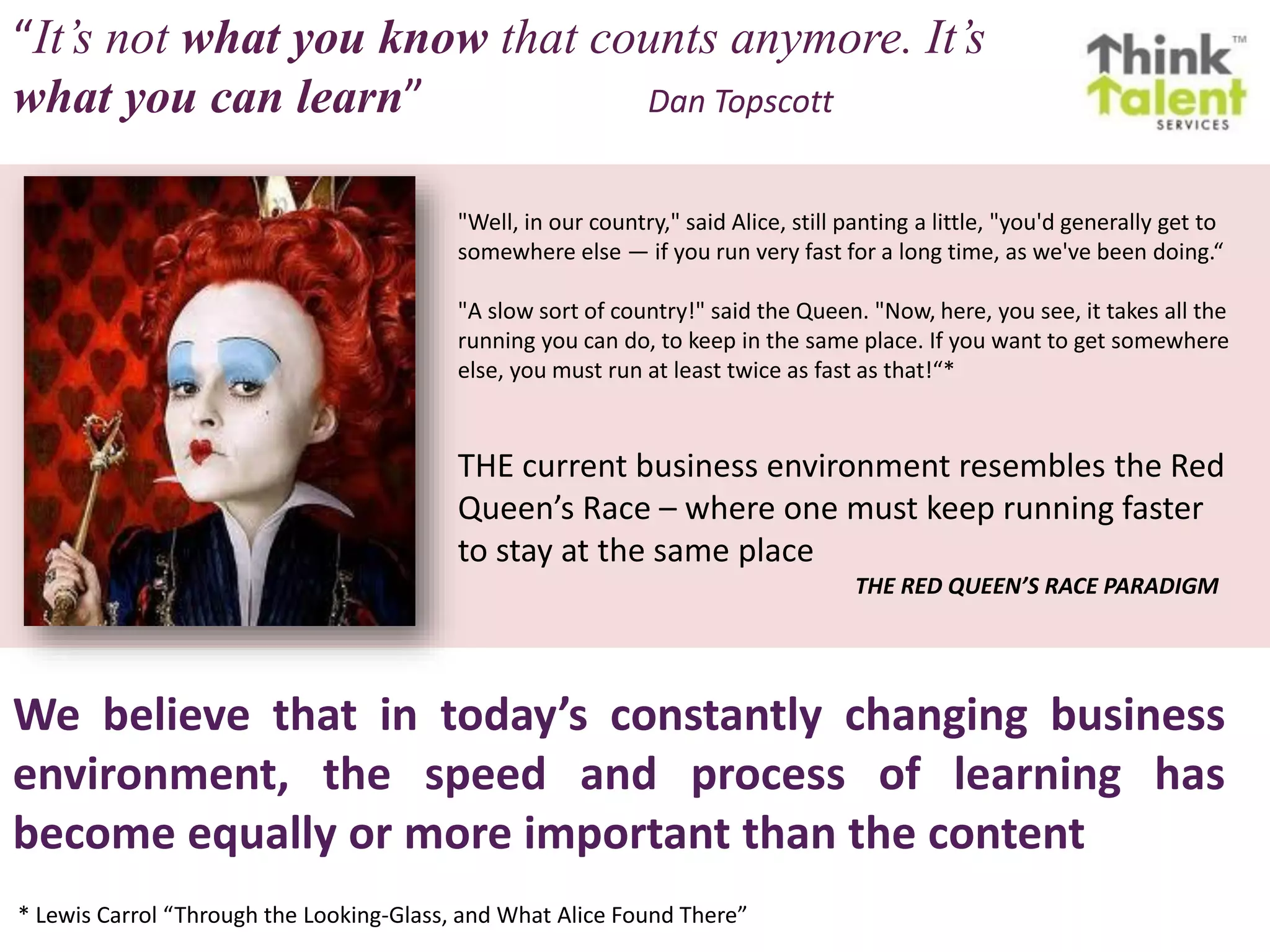 We believe that in today’s constantly changing business
environment, the speed and process of learning has
become equally or more important than the content
"Well, in our country," said Alice, still panting a little, "you'd generally get to
somewhere else — if you run very fast for a long time, as we've been doing.“
"A slow sort of country!" said the Queen. "Now, here, you see, it takes all the
running you can do, to keep in the same place. If you want to get somewhere
else, you must run at least twice as fast as that!“*
THE current business environment resembles the Red
Queen’s Race – where one must keep running faster
to stay at the same place
THE RED QUEEN’S RACE PARADIGM
* Lewis Carrol “Through the Looking-Glass, and What Alice Found There”
“It’s not what you know that counts anymore. It’s
what you can learn” Dan Topscott
 