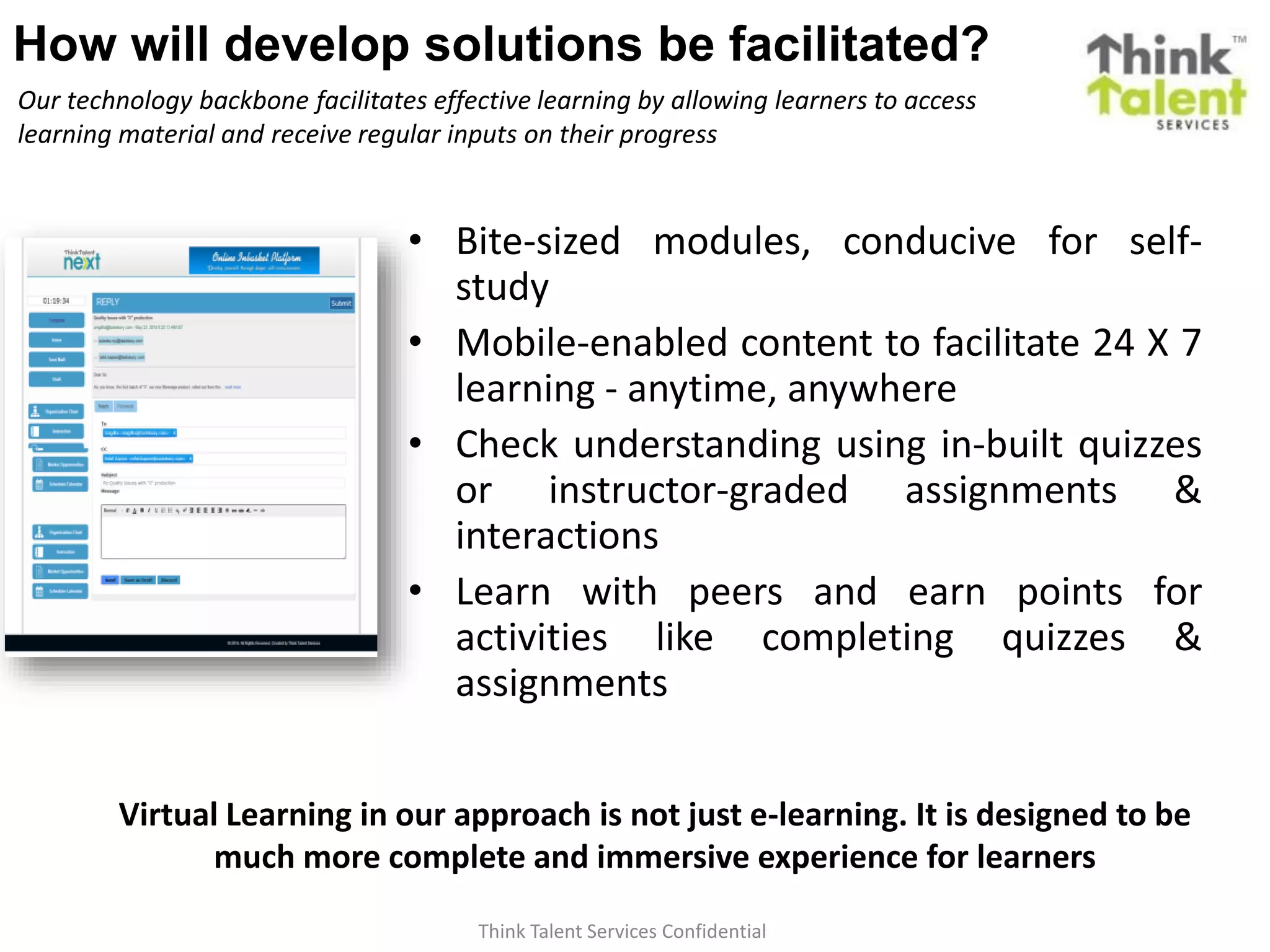 Think Talent Services Confidential
How will develop solutions be facilitated?
Our technology backbone facilitates effective learning by allowing learners to access
learning material and receive regular inputs on their progress
• Bite-sized modules, conducive for self-
study
• Mobile-enabled content to facilitate 24 X 7
learning - anytime, anywhere
• Check understanding using in-built quizzes
or instructor-graded assignments &
interactions
• Learn with peers and earn points for
activities like completing quizzes &
assignments
Virtual Learning in our approach is not just e-learning. It is designed to be
much more complete and immersive experience for learners
 