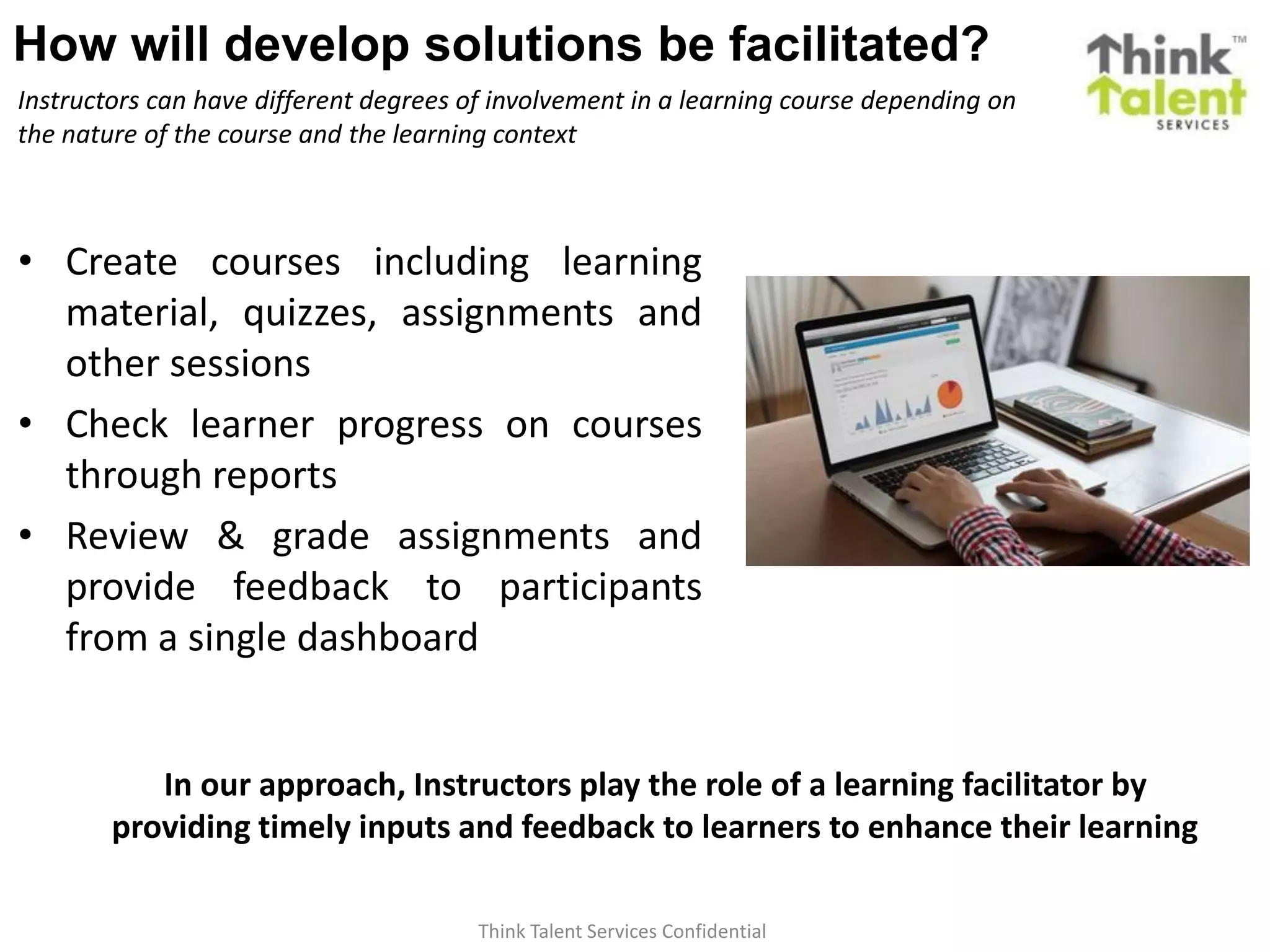 Think Talent Services Confidential
How will develop solutions be facilitated?
Instructors can have different degrees of involvement in a learning course depending on
the nature of the course and the learning context
• Create courses including learning
material, quizzes, assignments and
other sessions
• Check learner progress on courses
through reports
• Review & grade assignments and
provide feedback to participants
from a single dashboard
In our approach, Instructors play the role of a learning facilitator by
providing timely inputs and feedback to learners to enhance their learning
 