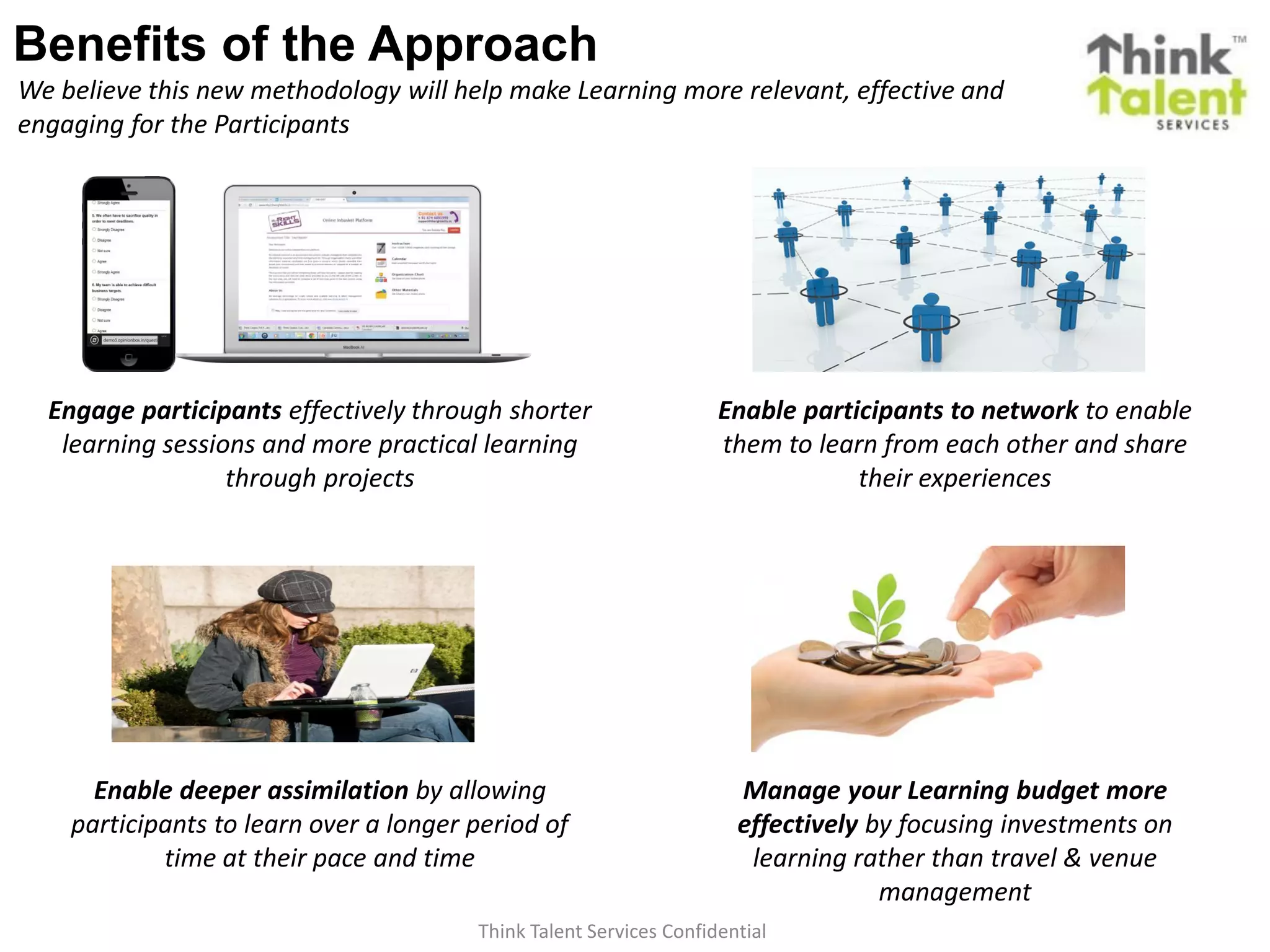 Think Talent Services Confidential
Benefits of the Approach
We believe this new methodology will help make Learning more relevant, effective and
engaging for the Participants
Engage participants effectively through shorter
learning sessions and more practical learning
through projects
Enable participants to network to enable
them to learn from each other and share
their experiences
Manage your Learning budget more
effectively by focusing investments on
learning rather than travel & venue
management
Enable deeper assimilation by allowing
participants to learn over a longer period of
time at their pace and time
 
