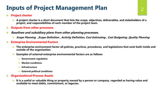 2Inputs of Project Management Plan
 Project charter
 A project charter is a short document that lists the scope, objectives, deliverables, and stakeholders of a
project, and responsibilities of each member of the project team.
 Outputs from other processes
 Baselines and subsidiary plans from other planning processes.
 Scope Planning ,Scope Definition , Activity Definition, Cost Estimating , Cost Budgeting ,Quality Planning
 Enterprise Environmental Factors
 The enterprise environment factor all policies, practices, procedures, and legislations that exist both inside and
outside of the organization
 Examples of external enterprise environmental factors are as follows
 Government regulation
 Market conditions
 Infrastructure
 External political conditions
 Organizational Process Assets
 It is a useful or valuable thing or property owned by a person or company, regarded as having value and
available to meet debts, commitment, or legacies.
 
