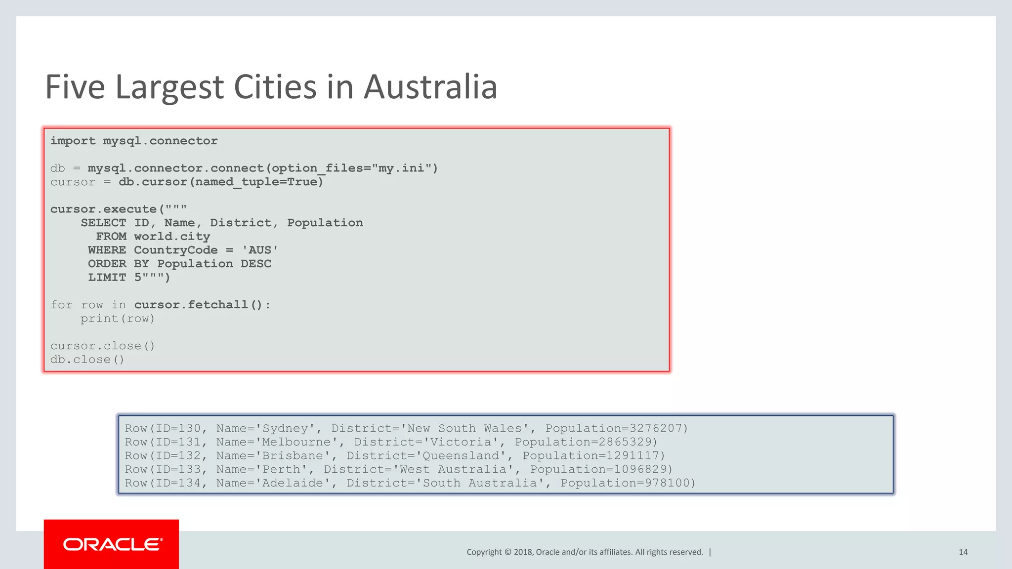 Copyright © 2018, Oracle and/or its affiliates. All rights reserved. | Five Largest Cities in Australia import mysql.connector db = mysql.connector.connect(option_files="my.ini") cursor = db.cursor(named_tuple=True) cursor.execute(""" SELECT ID, Name, District, Population FROM world.city WHERE CountryCode = 'AUS' ORDER BY Population DESC LIMIT 5""") for row in cursor.fetchall(): print(row) cursor.close() db.close() Row(ID=130, Name='Sydney', District='New South Wales', Population=3276207) Row(ID=131, Name='Melbourne', District='Victoria', Population=2865329) Row(ID=132, Name='Brisbane', District='Queensland', Population=1291117) Row(ID=133, Name='Perth', District='West Australia', Population=1096829) Row(ID=134, Name='Adelaide', District='South Australia', Population=978100) 14 