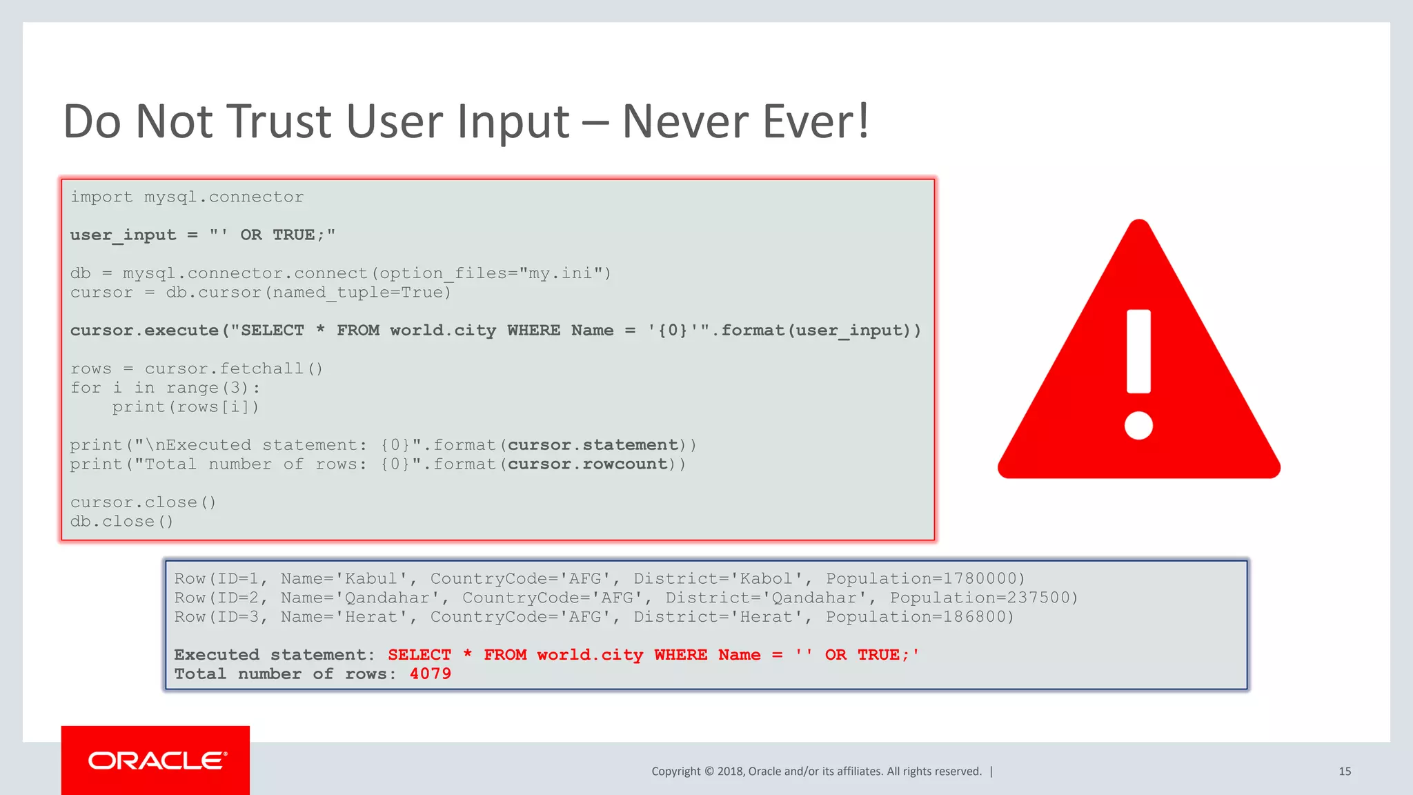 Copyright © 2018, Oracle and/or its affiliates. All rights reserved. | Do Not Trust User Input – Never Ever! import mysql.connector user_input = "' OR TRUE;" db = mysql.connector.connect(option_files="my.ini") cursor = db.cursor(named_tuple=True) cursor.execute("SELECT * FROM world.city WHERE Name = '{0}'".format(user_input)) rows = cursor.fetchall() for i in range(3): print(rows[i]) print("nExecuted statement: {0}".format(cursor.statement)) print("Total number of rows: {0}".format(cursor.rowcount)) cursor.close() db.close() Row(ID=1, Name='Kabul', CountryCode='AFG', District='Kabol', Population=1780000) Row(ID=2, Name='Qandahar', CountryCode='AFG', District='Qandahar', Population=237500) Row(ID=3, Name='Herat', CountryCode='AFG', District='Herat', Population=186800) Executed statement: SELECT * FROM world.city WHERE Name = '' OR TRUE;' Total number of rows: 4079 15 