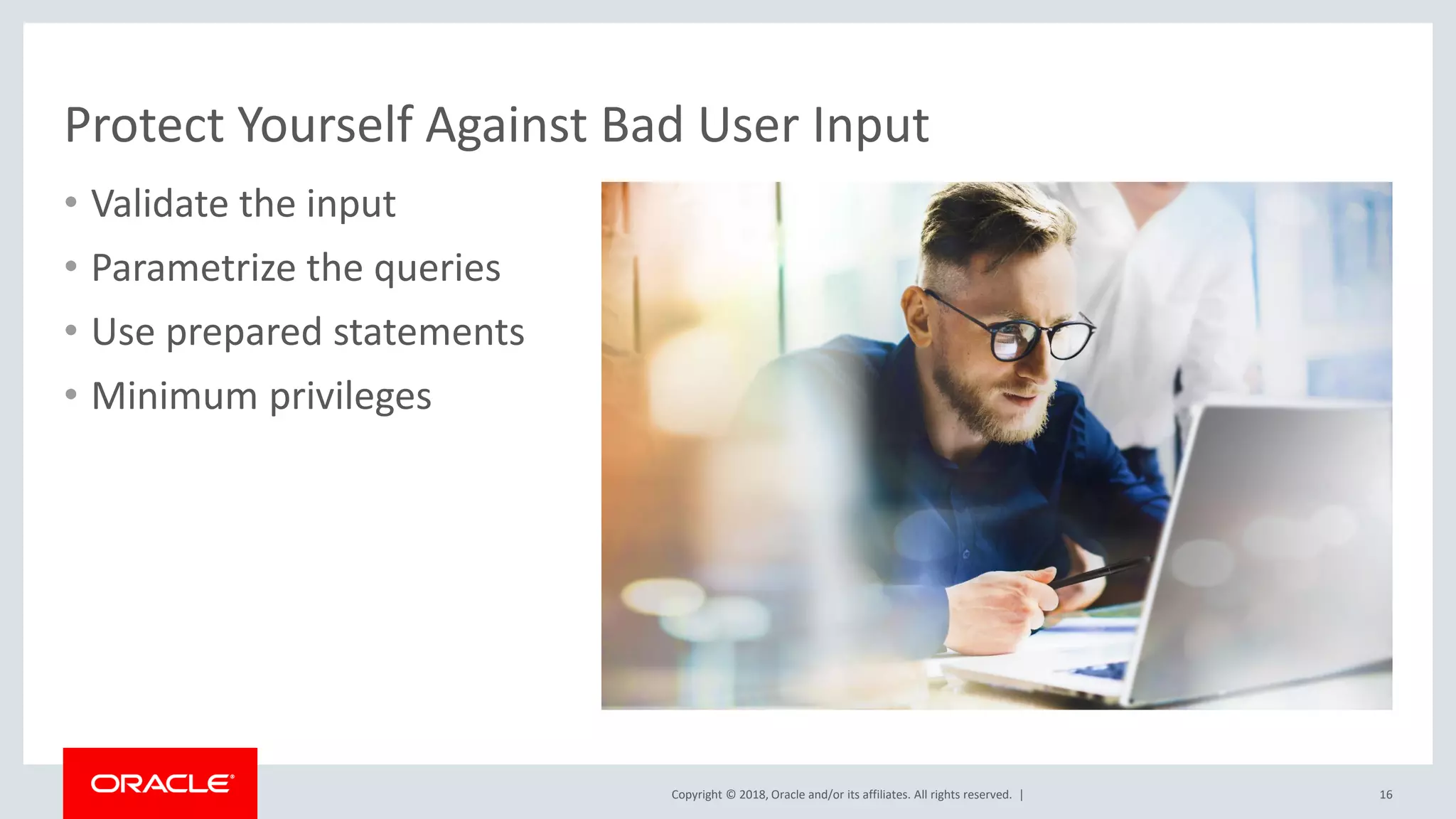 Copyright © 2018, Oracle and/or its affiliates. All rights reserved. | Protect Yourself Against Bad User Input • Validate the input • Parametrize the queries • Use prepared statements • Minimum privileges 16 