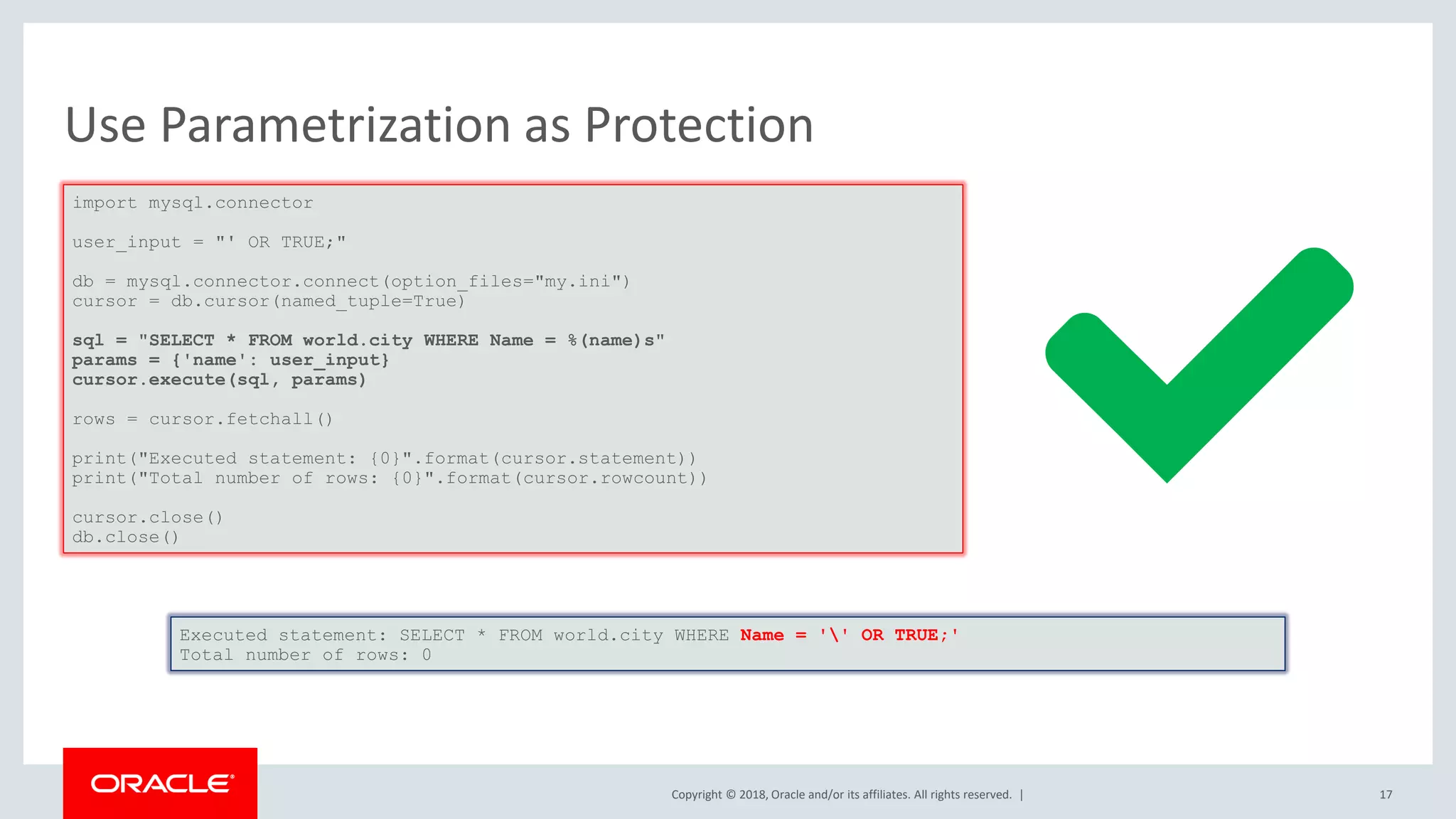 Copyright © 2018, Oracle and/or its affiliates. All rights reserved. | Use Parametrization as Protection import mysql.connector user_input = "' OR TRUE;" db = mysql.connector.connect(option_files="my.ini") cursor = db.cursor(named_tuple=True) sql = "SELECT * FROM world.city WHERE Name = %(name)s" params = {'name': user_input} cursor.execute(sql, params) rows = cursor.fetchall() print("Executed statement: {0}".format(cursor.statement)) print("Total number of rows: {0}".format(cursor.rowcount)) cursor.close() db.close() Executed statement: SELECT * FROM world.city WHERE Name = '' OR TRUE;' Total number of rows: 0 17 
