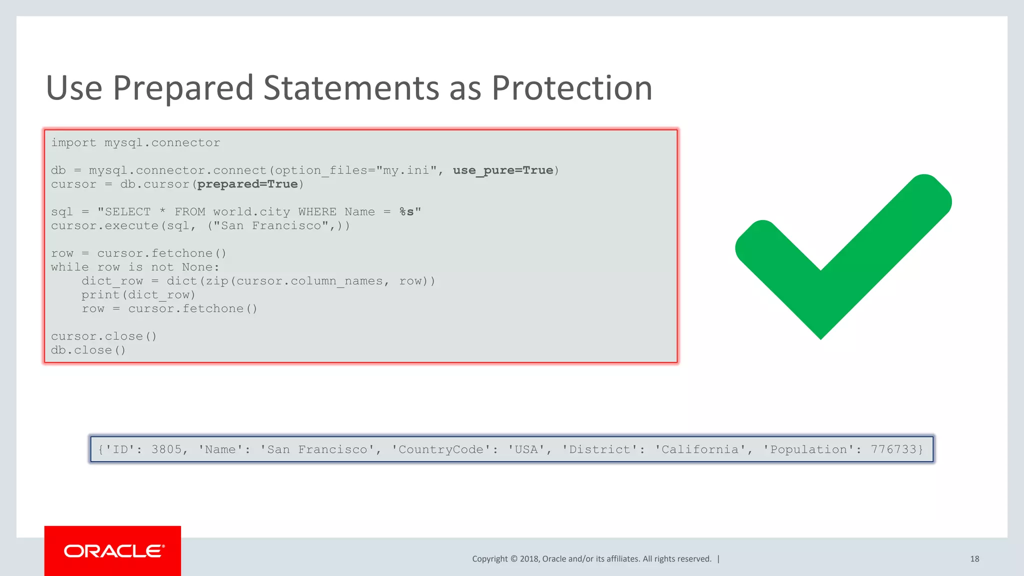 Copyright © 2018, Oracle and/or its affiliates. All rights reserved. | Use Prepared Statements as Protection import mysql.connector db = mysql.connector.connect(option_files="my.ini", use_pure=True) cursor = db.cursor(prepared=True) sql = "SELECT * FROM world.city WHERE Name = %s" cursor.execute(sql, ("San Francisco",)) row = cursor.fetchone() while row is not None: dict_row = dict(zip(cursor.column_names, row)) print(dict_row) row = cursor.fetchone() cursor.close() db.close() {'ID': 3805, 'Name': 'San Francisco', 'CountryCode': 'USA', 'District': 'California', 'Population': 776733} 18 