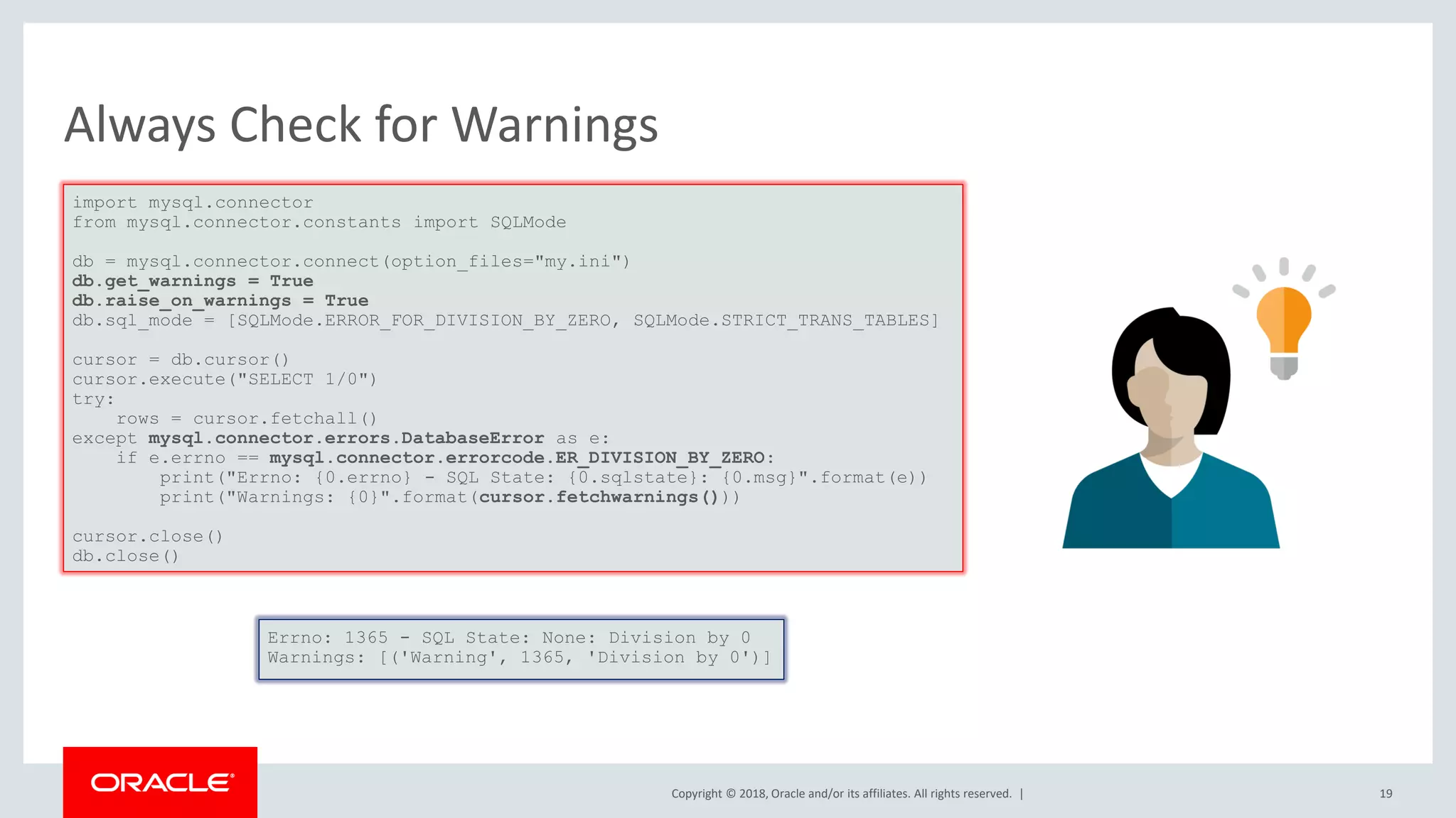 Copyright © 2018, Oracle and/or its affiliates. All rights reserved. | Always Check for Warnings import mysql.connector from mysql.connector.constants import SQLMode db = mysql.connector.connect(option_files="my.ini") db.get_warnings = True db.raise_on_warnings = True db.sql_mode = [SQLMode.ERROR_FOR_DIVISION_BY_ZERO, SQLMode.STRICT_TRANS_TABLES] cursor = db.cursor() cursor.execute("SELECT 1/0") try: rows = cursor.fetchall() except mysql.connector.errors.DatabaseError as e: if e.errno == mysql.connector.errorcode.ER_DIVISION_BY_ZERO: print("Errno: {0.errno} - SQL State: {0.sqlstate}: {0.msg}".format(e)) print("Warnings: {0}".format(cursor.fetchwarnings())) cursor.close() db.close() Errno: 1365 - SQL State: None: Division by 0 Warnings: [('Warning', 1365, 'Division by 0')] 19 