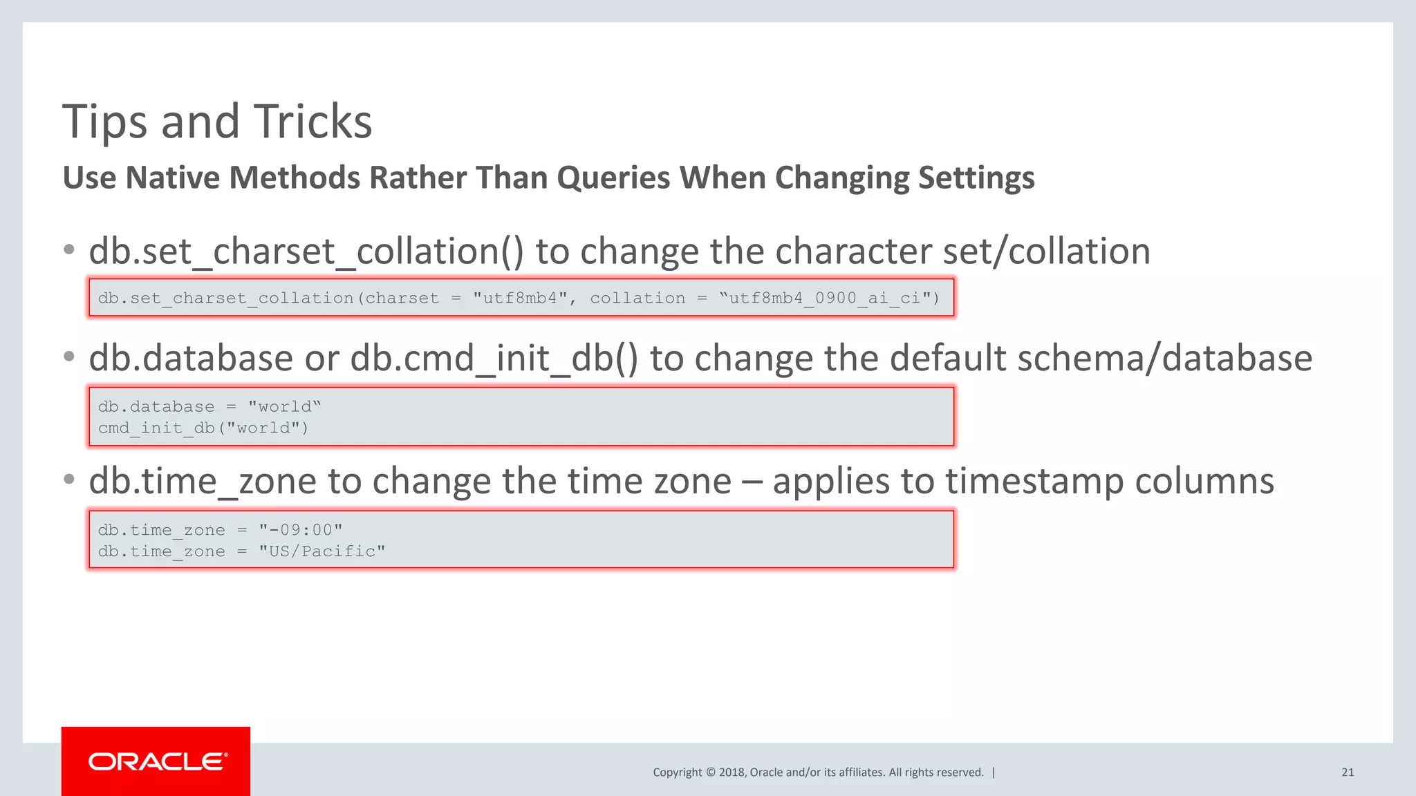 Copyright © 2018, Oracle and/or its affiliates. All rights reserved. | Tips and Tricks • db.set_charset_collation() to change the character set/collation • db.database or db.cmd_init_db() to change the default schema/database • db.time_zone to change the time zone – applies to timestamp columns Use Native Methods Rather Than Queries When Changing Settings db.set_charset_collation(charset = "utf8mb4", collation = “utf8mb4_0900_ai_ci") db.database = "world“ cmd_init_db("world") db.time_zone = "-09:00" db.time_zone = "US/Pacific" 21 