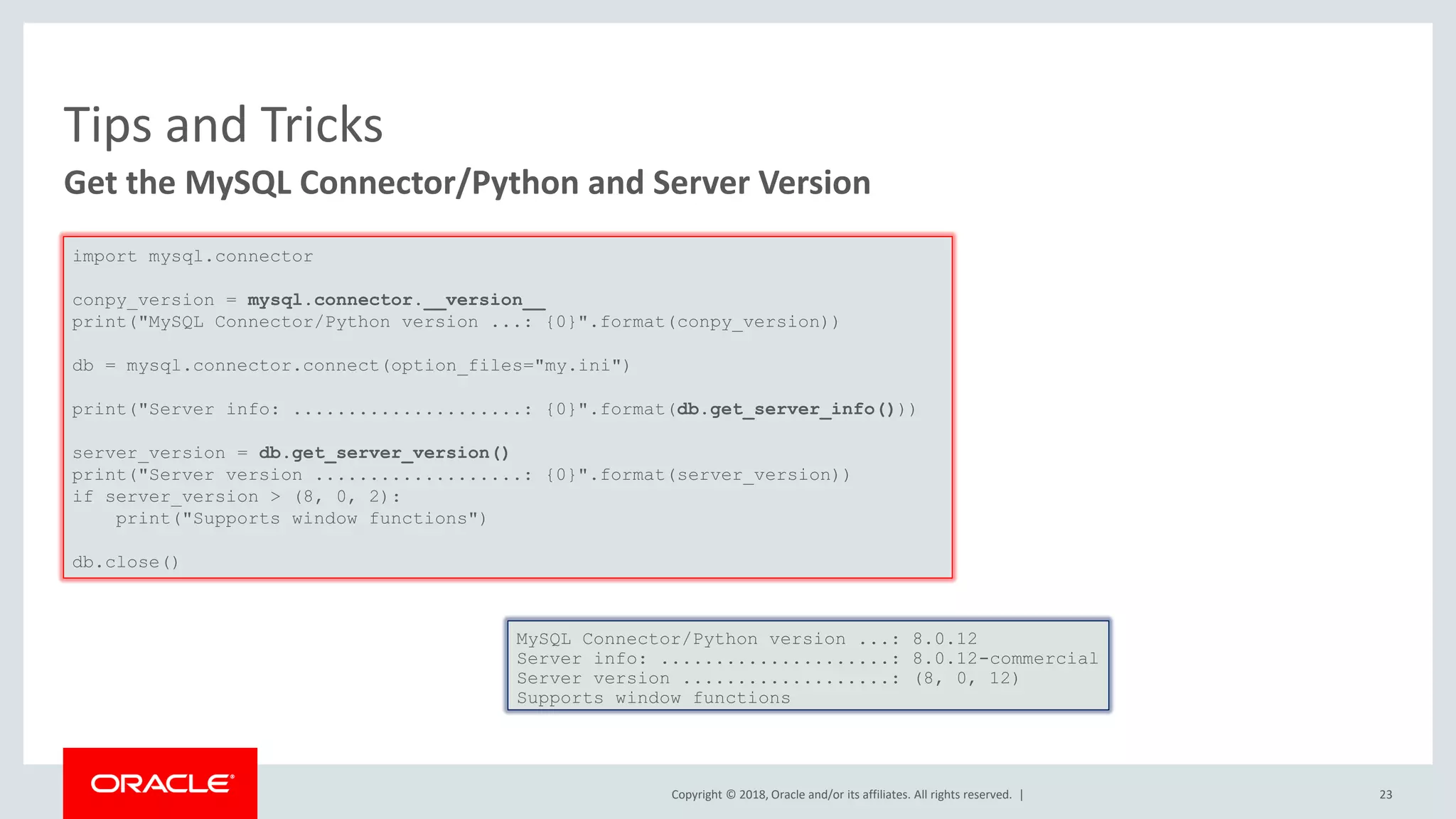 Copyright © 2018, Oracle and/or its affiliates. All rights reserved. | Tips and Tricks Get the MySQL Connector/Python and Server Version import mysql.connector conpy_version = mysql.connector.__version__ print("MySQL Connector/Python version ...: {0}".format(conpy_version)) db = mysql.connector.connect(option_files="my.ini") print("Server info: .....................: {0}".format(db.get_server_info())) server_version = db.get_server_version() print("Server version ...................: {0}".format(server_version)) if server_version > (8, 0, 2): print("Supports window functions") db.close() MySQL Connector/Python version ...: 8.0.12 Server info: .....................: 8.0.12-commercial Server version ...................: (8, 0, 12) Supports window functions 23 