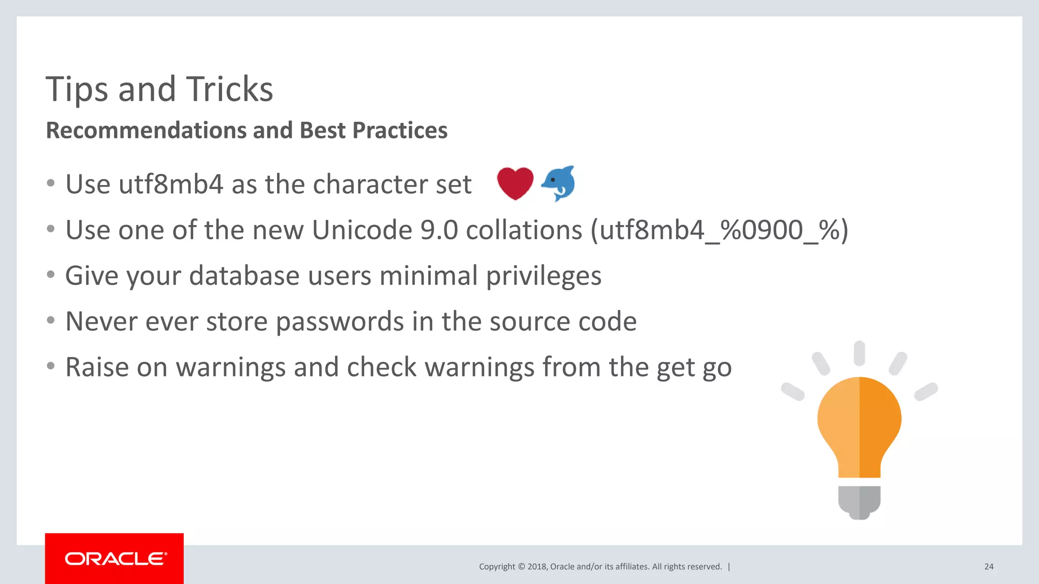 Copyright © 2018, Oracle and/or its affiliates. All rights reserved. | Tips and Tricks • Use utf8mb4 as the character set • Use one of the new Unicode 9.0 collations (utf8mb4_%0900_%) • Give your database users minimal privileges • Never ever store passwords in the source code • Raise on warnings and check warnings from the get go Recommendations and Best Practices 24 