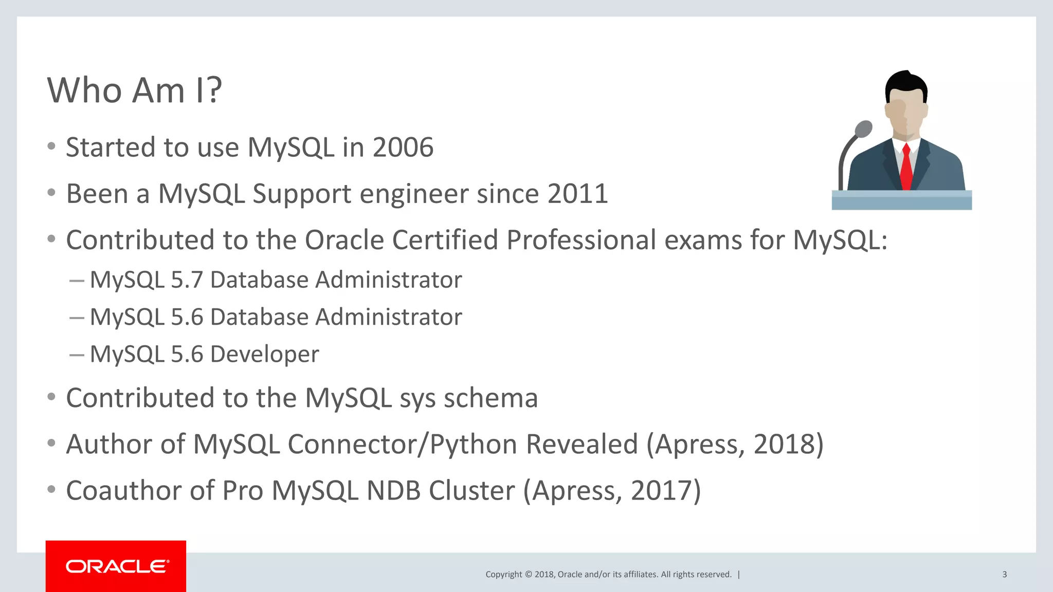 Copyright © 2018, Oracle and/or its affiliates. All rights reserved. | Who Am I? • Started to use MySQL in 2006 • Been a MySQL Support engineer since 2011 • Contributed to the Oracle Certified Professional exams for MySQL: – MySQL 5.7 Database Administrator – MySQL 5.6 Database Administrator – MySQL 5.6 Developer • Contributed to the MySQL sys schema • Author of MySQL Connector/Python Revealed (Apress, 2018) • Coauthor of Pro MySQL NDB Cluster (Apress, 2017) 3 