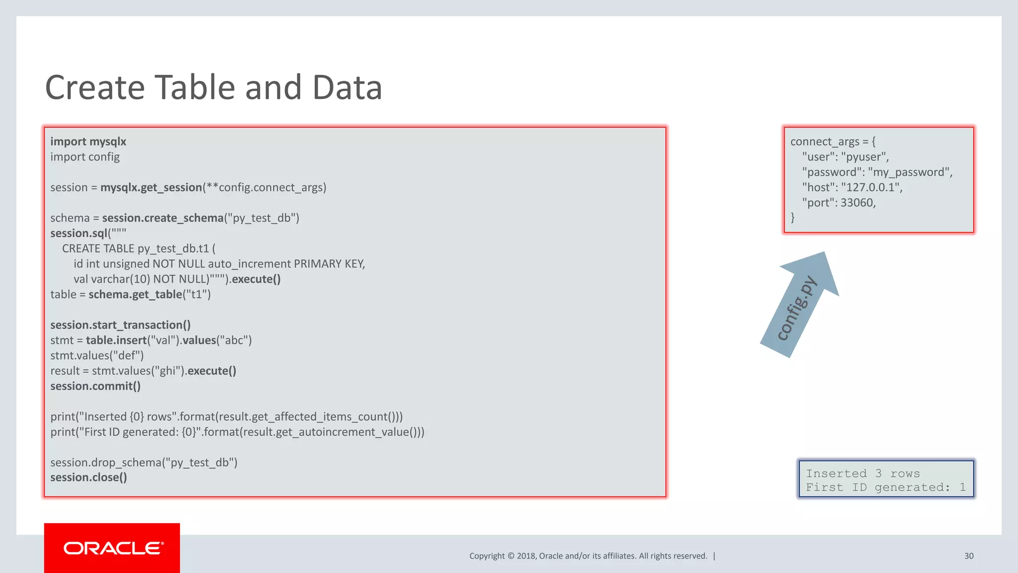 Copyright © 2018, Oracle and/or its affiliates. All rights reserved. | Create Table and Data import mysqlx import config session = mysqlx.get_session(**config.connect_args) schema = session.create_schema("py_test_db") session.sql(""" CREATE TABLE py_test_db.t1 ( id int unsigned NOT NULL auto_increment PRIMARY KEY, val varchar(10) NOT NULL)""").execute() table = schema.get_table("t1") session.start_transaction() stmt = table.insert("val").values("abc") stmt.values("def") result = stmt.values("ghi").execute() session.commit() print("Inserted {0} rows".format(result.get_affected_items_count())) print("First ID generated: {0}".format(result.get_autoincrement_value())) session.drop_schema("py_test_db") session.close() Inserted 3 rows First ID generated: 1 connect_args = { "user": "pyuser", "password": "my_password", "host": "127.0.0.1", "port": 33060, } 30 