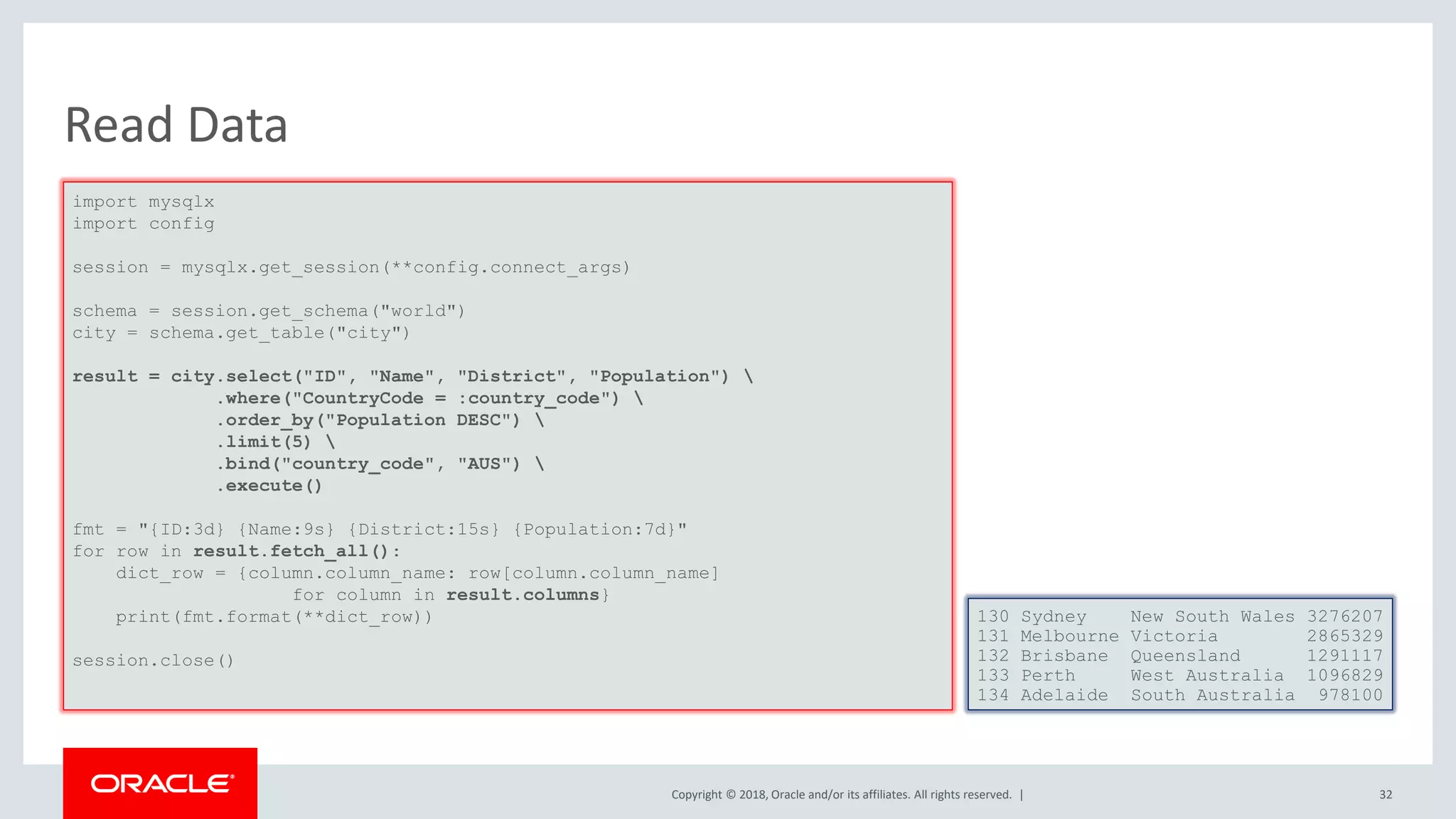 Copyright © 2018, Oracle and/or its affiliates. All rights reserved. | Read Data import mysqlx import config session = mysqlx.get_session(**config.connect_args) schema = session.get_schema("world") city = schema.get_table("city") result = city.select("ID", "Name", "District", "Population") .where("CountryCode = :country_code") .order_by("Population DESC") .limit(5) .bind("country_code", "AUS") .execute() fmt = "{ID:3d} {Name:9s} {District:15s} {Population:7d}" for row in result.fetch_all(): dict_row = {column.column_name: row[column.column_name] for column in result.columns} print(fmt.format(**dict_row)) session.close() 130 Sydney New South Wales 3276207 131 Melbourne Victoria 2865329 132 Brisbane Queensland 1291117 133 Perth West Australia 1096829 134 Adelaide South Australia 978100 32 