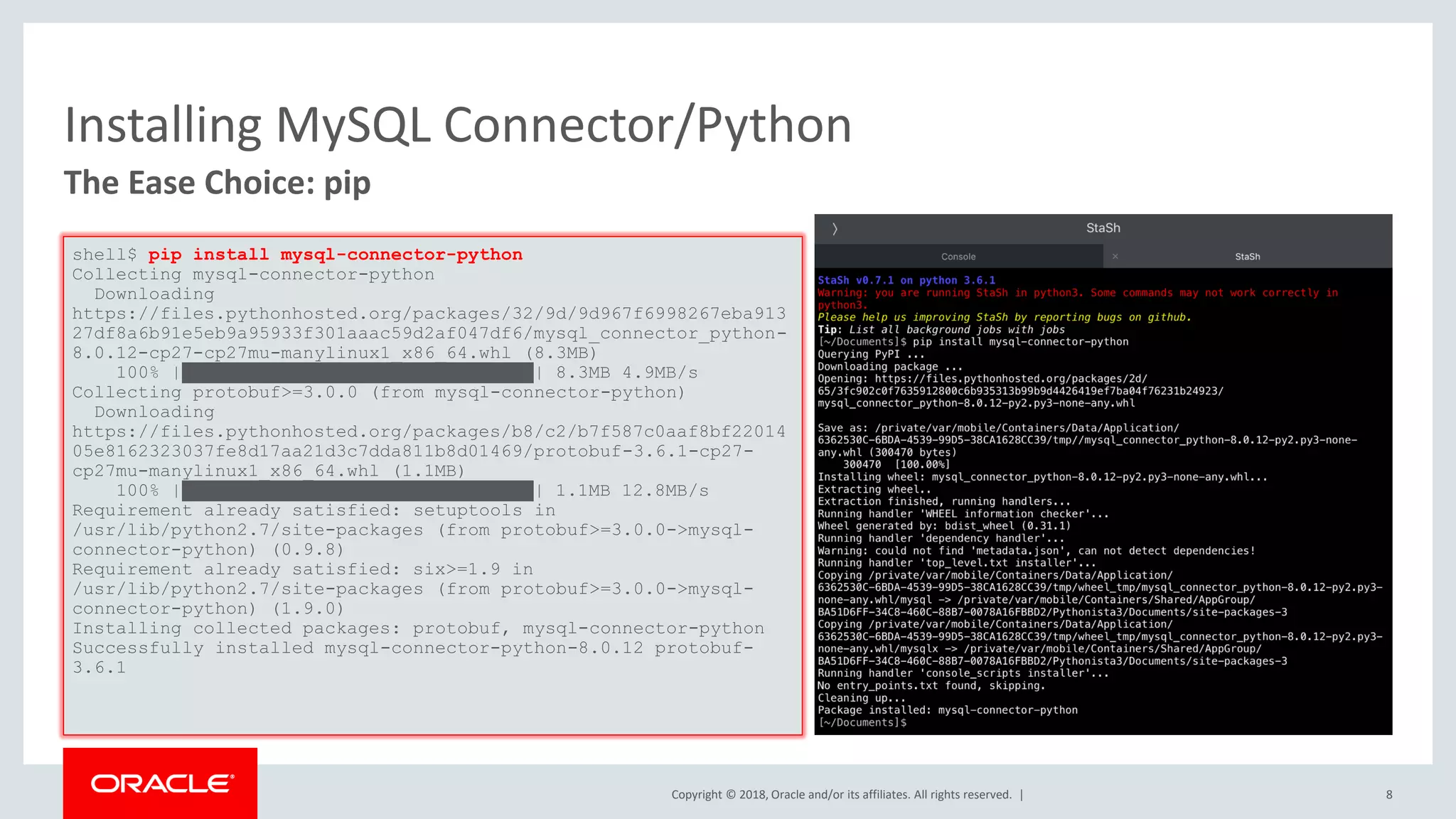 Copyright © 2018, Oracle and/or its affiliates. All rights reserved. | Installing MySQL Connector/Python The Ease Choice: pip shell$ pip install mysql-connector-python Collecting mysql-connector-python Downloading https://files.pythonhosted.org/packages/32/9d/9d967f6998267eba913 27df8a6b91e5eb9a95933f301aaac59d2af047df6/mysql_connector_python- 8.0.12-cp27-cp27mu-manylinux1_x86_64.whl (8.3MB) 100% |████████████████████████████████| 8.3MB 4.9MB/s Collecting protobuf>=3.0.0 (from mysql-connector-python) Downloading https://files.pythonhosted.org/packages/b8/c2/b7f587c0aaf8bf22014 05e8162323037fe8d17aa21d3c7dda811b8d01469/protobuf-3.6.1-cp27- cp27mu-manylinux1_x86_64.whl (1.1MB) 100% |████████████████████████████████| 1.1MB 12.8MB/s Requirement already satisfied: setuptools in /usr/lib/python2.7/site-packages (from protobuf>=3.0.0->mysql- connector-python) (0.9.8) Requirement already satisfied: six>=1.9 in /usr/lib/python2.7/site-packages (from protobuf>=3.0.0->mysql- connector-python) (1.9.0) Installing collected packages: protobuf, mysql-connector-python Successfully installed mysql-connector-python-8.0.12 protobuf- 3.6.1 8 