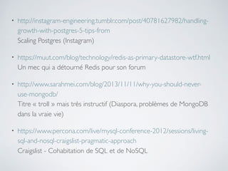 • http://instagram-engineering.tumblr.com/post/40781627982/handling-
growth-with-postgres-5-tips-from 
Scaling Postgres (Instagram)
• https://muut.com/blog/technology/redis-as-primary-datastore-wtf.html 
Un mec qui a détourné Redis pour son forum
• http://www.sarahmei.com/blog/2013/11/11/why-you-should-never-
use-mongodb/ 
Titre « troll » mais très instructif (Diaspora, problèmes de MongoDB
dans la vraie vie)
• https://www.percona.com/live/mysql-conference-2012/sessions/living-
sql-and-nosql-craigslist-pragmatic-approach 
Craigslist - Cohabitation de SQL et de NoSQL
 