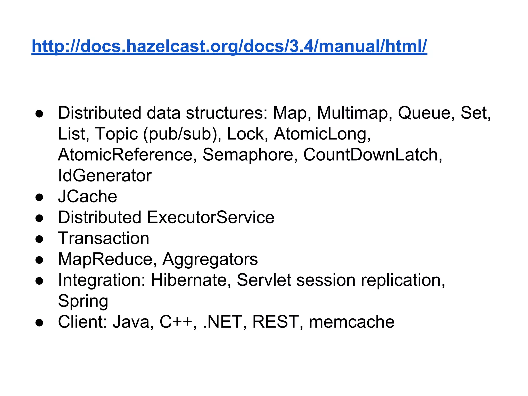 http://docs.hazelcast.org/docs/3.4/manual/html/
● Distributed data structures: Map, Multimap, Queue, Set,
List, Topic (pub/sub), Lock, AtomicLong,
AtomicReference, Semaphore, CountDownLatch,
IdGenerator
● JCache
● Distributed ExecutorService
● Transaction
● MapReduce, Aggregators
● Integration: Hibernate, Servlet session replication,
Spring
● Client: Java, C++, .NET, REST, memcache
 