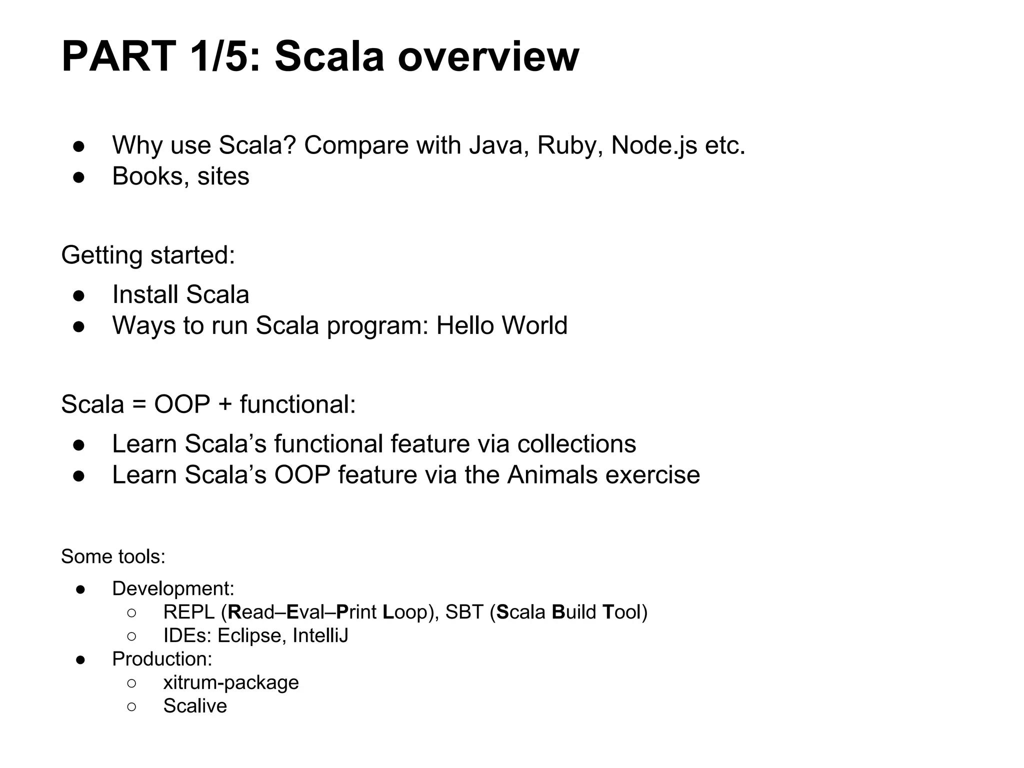 ● Why use Scala? Compare with Java, Ruby, Node.js etc.
● Books, sites
Getting started:
● Install Scala
● Ways to run Scala program: Hello World
Scala = OOP + functional:
● Learn Scala’s functional feature via collections
● Learn Scala’s OOP feature via the Animals exercise
Some tools:
● Development:
○ REPL (Read–Eval–Print Loop), SBT (Scala Build Tool)
○ IDEs: Eclipse, IntelliJ
● Production:
○ xitrum-package
○ Scalive
PART 1/5: Scala overview
 