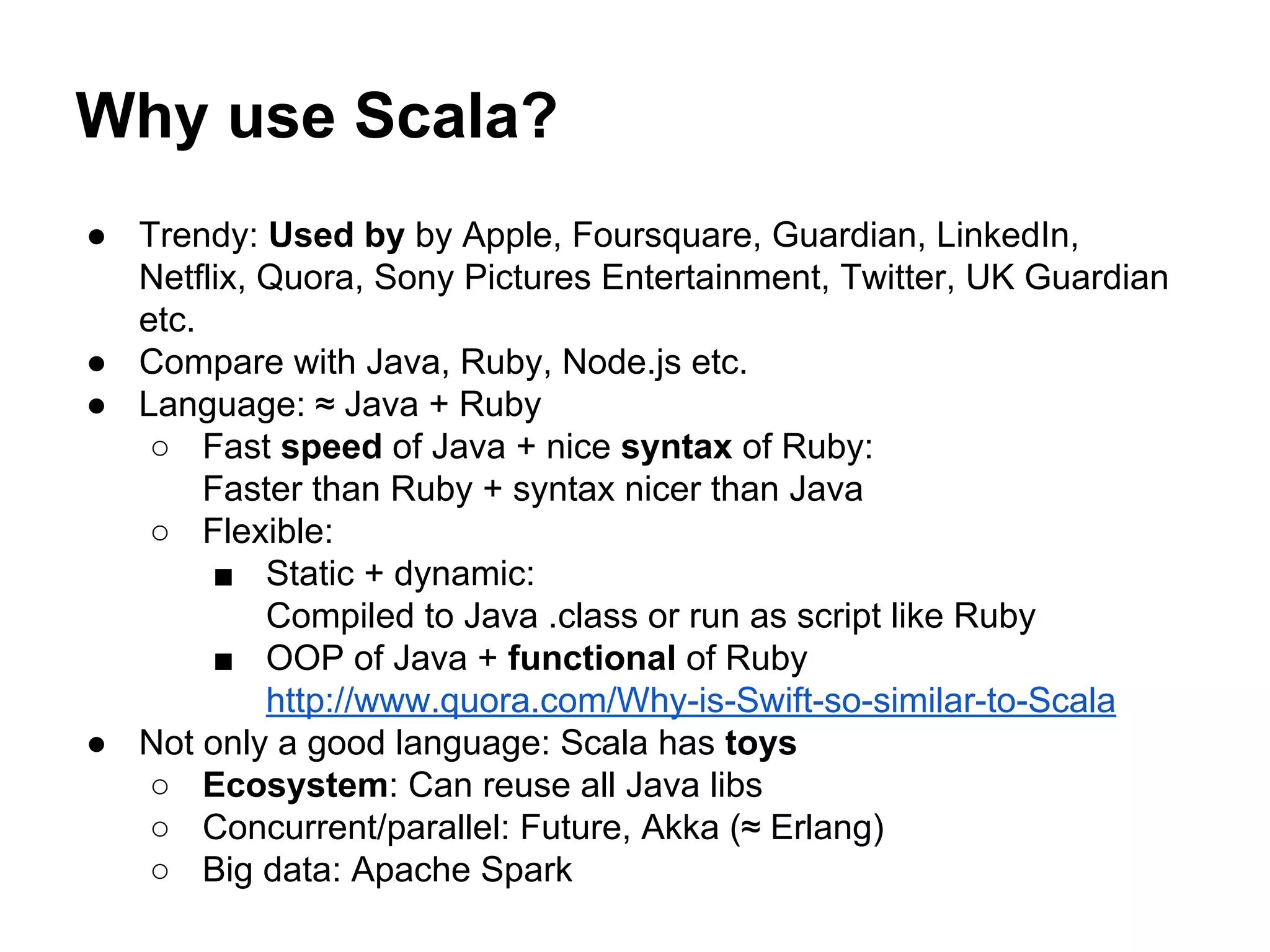● Trendy: Used by by Apple, Foursquare, Guardian, LinkedIn,
Netflix, Quora, Sony Pictures Entertainment, Twitter, UK Guardian
etc.
● Compare with Java, Ruby, Node.js etc.
● Language: ≈ Java + Ruby
○ Fast speed of Java + nice syntax of Ruby:
Faster than Ruby + syntax nicer than Java
○ Flexible:
■ Static + dynamic:
Compiled to Java .class or run as script like Ruby
■ OOP of Java + functional of Ruby
http://www.quora.com/Why-is-Swift-so-similar-to-Scala
● Not only a good language: Scala has toys
○ Ecosystem: Can reuse all Java libs
○ Concurrent/parallel: Future, Akka (≈ Erlang)
○ Big data: Apache Spark
Why use Scala?
 