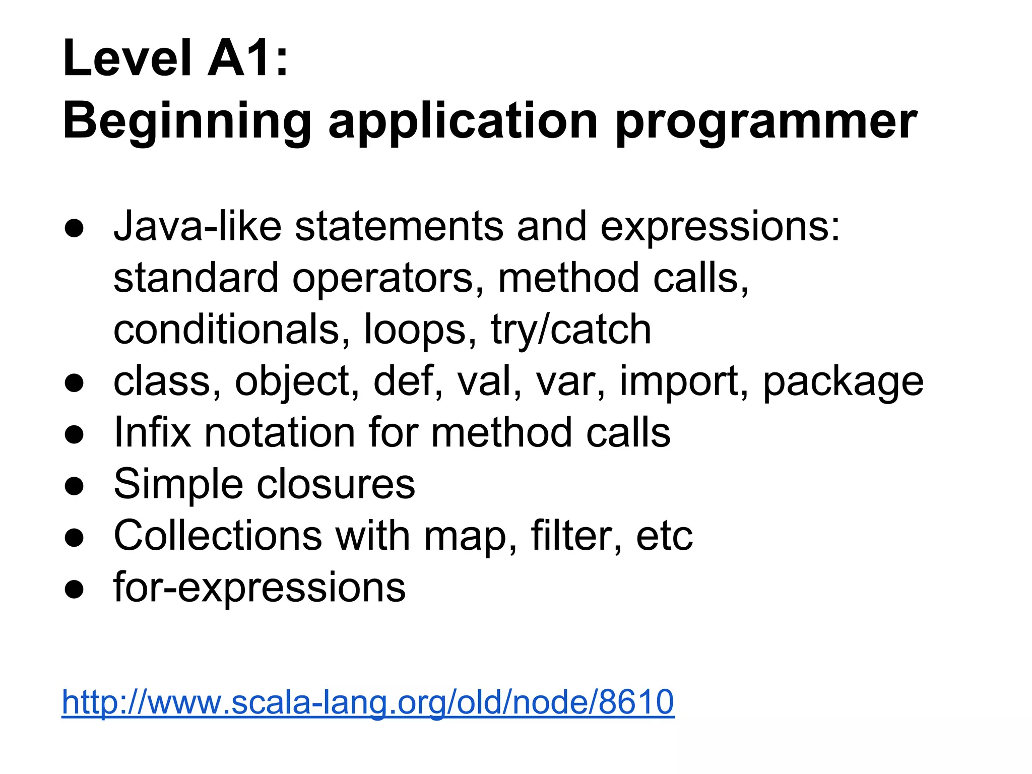 Level A1:
Beginning application programmer
● Java-like statements and expressions:
standard operators, method calls,
conditionals, loops, try/catch
● class, object, def, val, var, import, package
● Infix notation for method calls
● Simple closures
● Collections with map, filter, etc
● for-expressions
http://www.scala-lang.org/old/node/8610
 