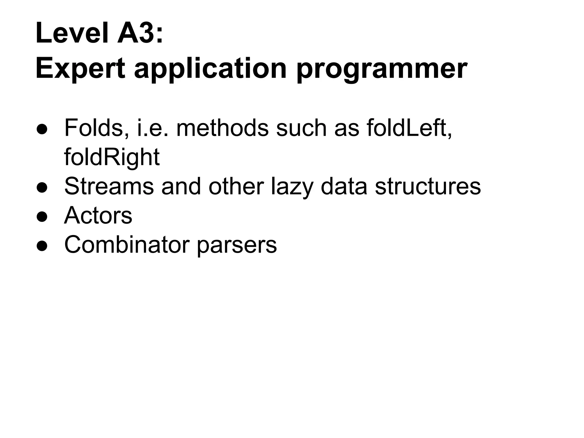 Level A3:
Expert application programmer
● Folds, i.e. methods such as foldLeft,
foldRight
● Streams and other lazy data structures
● Actors
● Combinator parsers
 