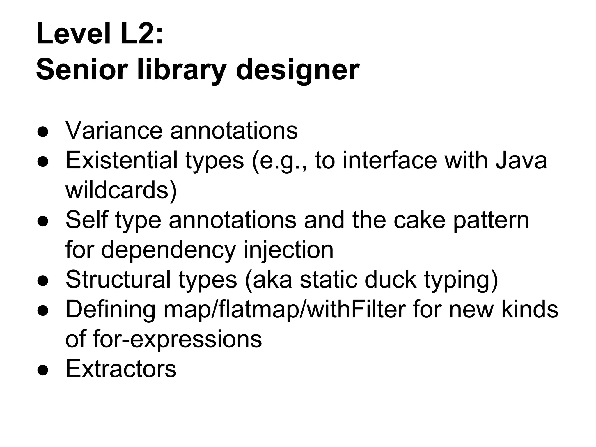 Level L2:
Senior library designer
● Variance annotations
● Existential types (e.g., to interface with Java
wildcards)
● Self type annotations and the cake pattern
for dependency injection
● Structural types (aka static duck typing)
● Defining map/flatmap/withFilter for new kinds
of for-expressions
● Extractors
 