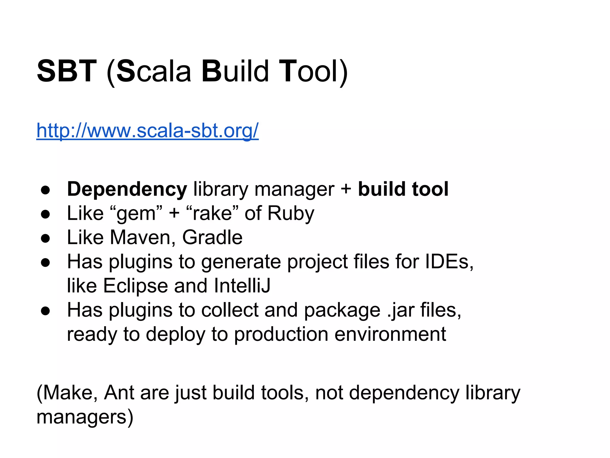 SBT (Scala Build Tool)
http://www.scala-sbt.org/
● Dependency library manager + build tool
● Like “gem” + “rake” of Ruby
● Like Maven, Gradle
● Has plugins to generate project files for IDEs,
like Eclipse and IntelliJ
● Has plugins to collect and package .jar files,
ready to deploy to production environment
(Make, Ant are just build tools, not dependency library
managers)
 