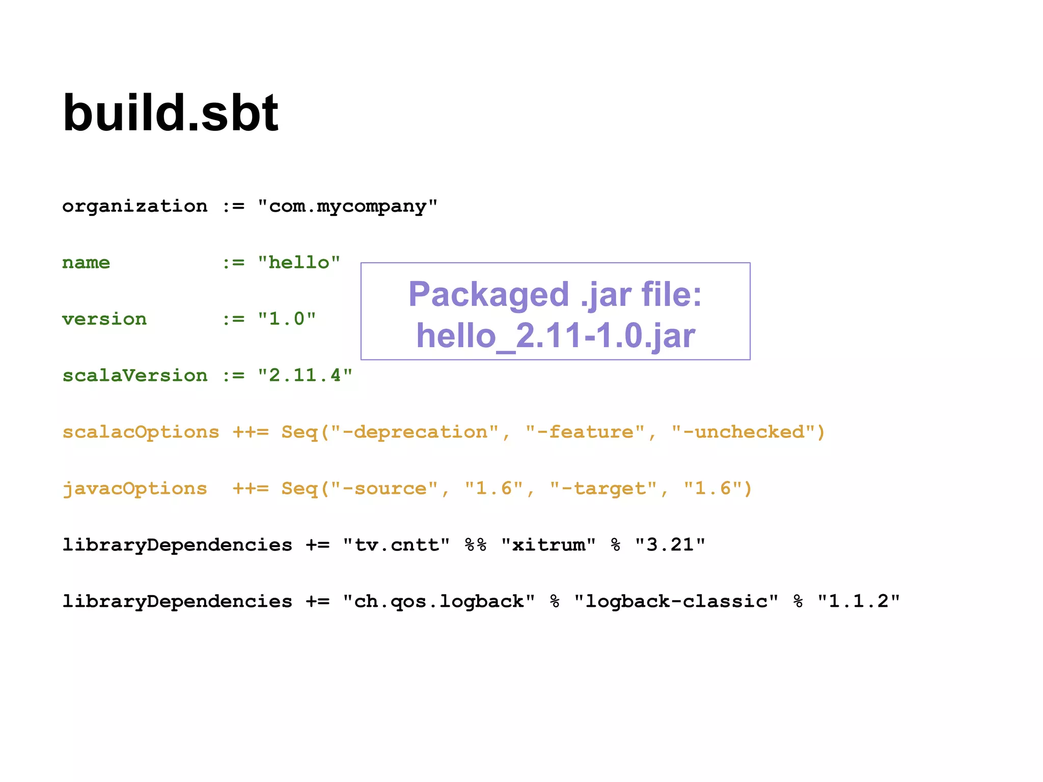 build.sbt
organization := "com.mycompany"
name := "hello"
version := "1.0"
scalaVersion := "2.11.4"
scalacOptions ++= Seq("-deprecation", "-feature", "-unchecked")
javacOptions ++= Seq("-source", "1.6", "-target", "1.6")
libraryDependencies += "tv.cntt" %% "xitrum" % "3.21"
libraryDependencies += "ch.qos.logback" % "logback-classic" % "1.1.2"
Packaged .jar file:
hello_2.11-1.0.jar
 