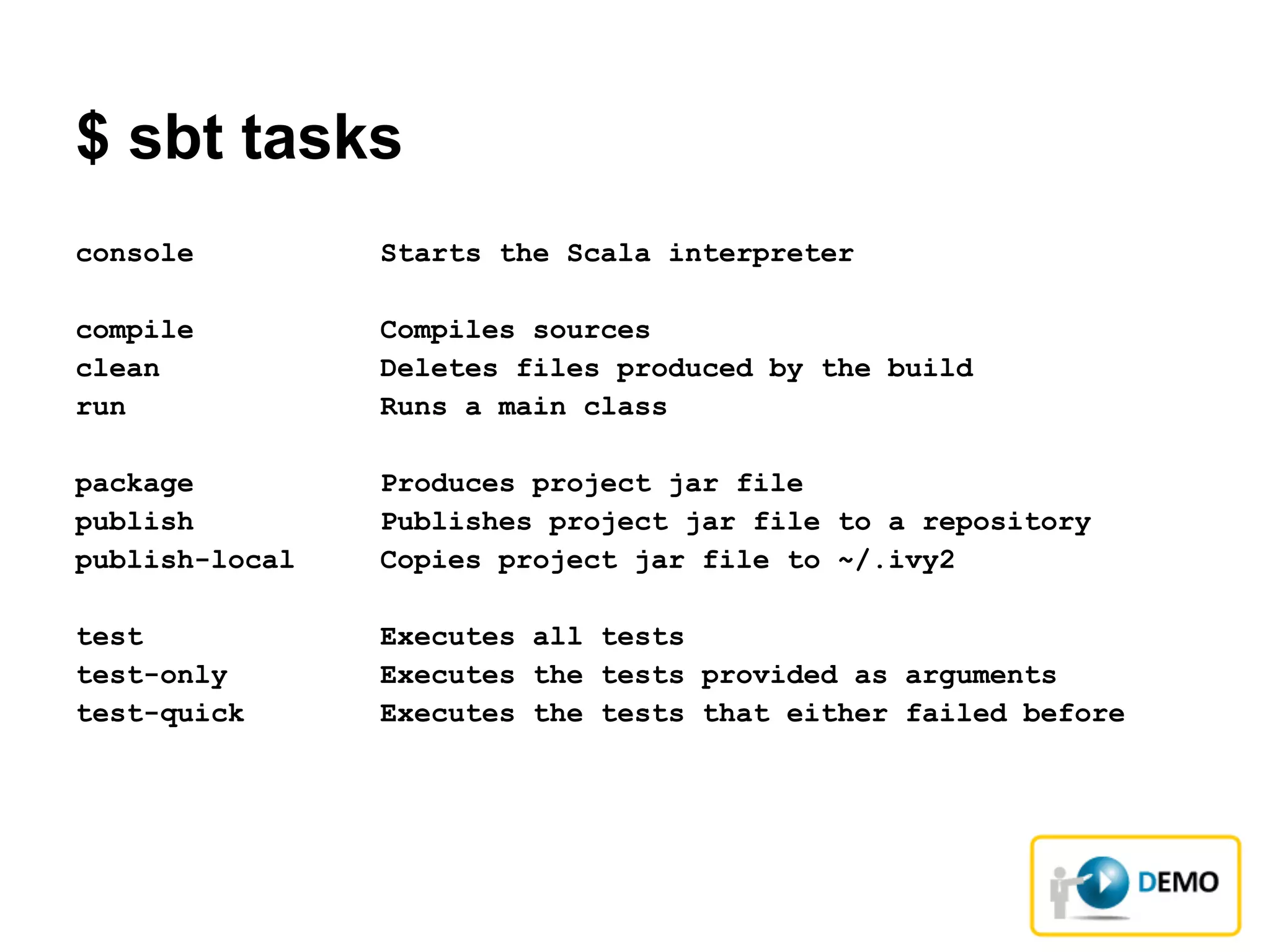 $ sbt tasks
console Starts the Scala interpreter
compile Compiles sources
clean Deletes files produced by the build
run Runs a main class
package Produces project jar file
publish Publishes project jar file to a repository
publish-local Copies project jar file to ~/.ivy2
test Executes all tests
test-only Executes the tests provided as arguments
test-quick Executes the tests that either failed before
 