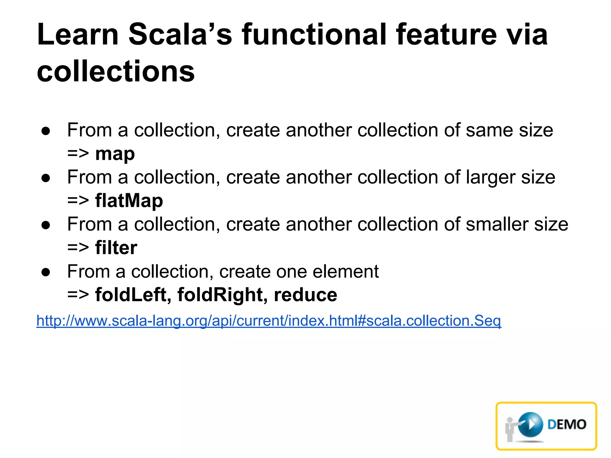 Learn Scala’s functional feature via
collections
● From a collection, create another collection of same size
=> map
● From a collection, create another collection of larger size
=> flatMap
● From a collection, create another collection of smaller size
=> filter
● From a collection, create one element
=> foldLeft, foldRight, reduce
http://www.scala-lang.org/api/current/index.html#scala.collection.Seq
 