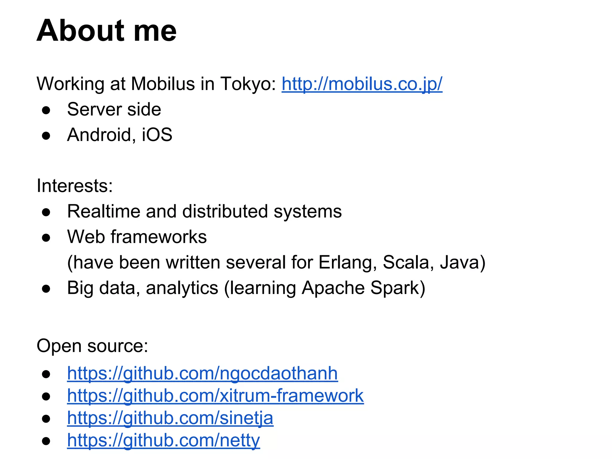 About me
Working at Mobilus in Tokyo: http://mobilus.co.jp/
● Server side
● Android, iOS
Interests:
● Realtime and distributed systems
● Web frameworks
(have been written several for Erlang, Scala, Java)
● Big data, analytics (learning Apache Spark)
Open source:
● https://github.com/ngocdaothanh
● https://github.com/xitrum-framework
● https://github.com/sinetja
● https://github.com/netty
 