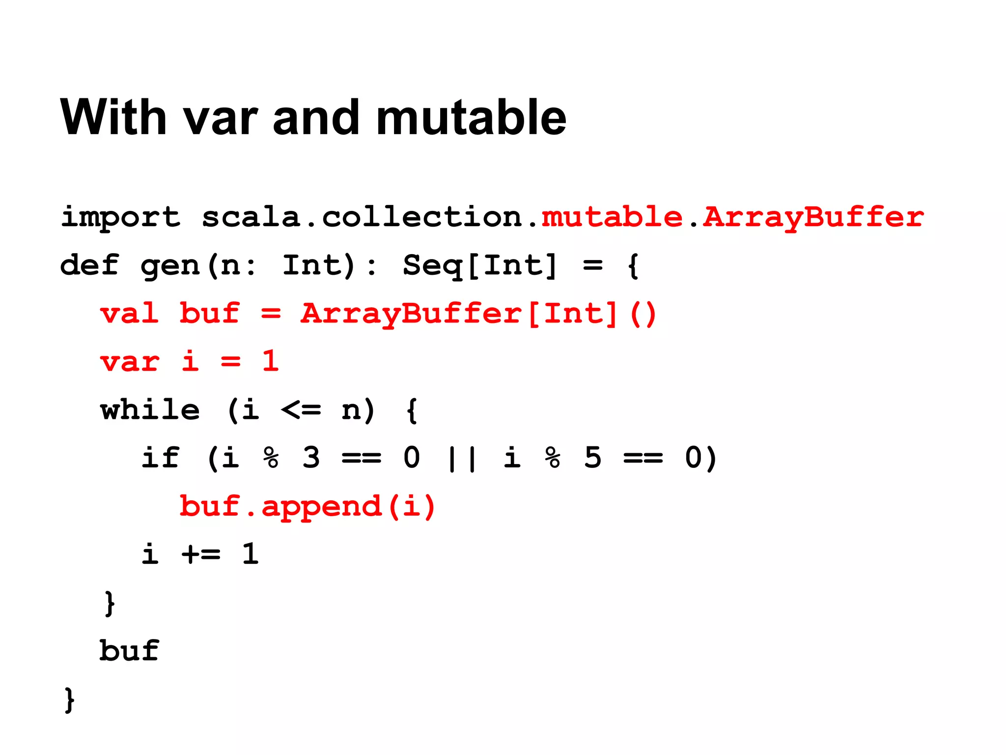With var and mutable
import scala.collection.mutable.ArrayBuffer
def gen(n: Int): Seq[Int] = {
val buf = ArrayBuffer[Int]()
var i = 1
while (i <= n) {
if (i % 3 == 0 || i % 5 == 0)
buf.append(i)
i += 1
}
buf
}
 