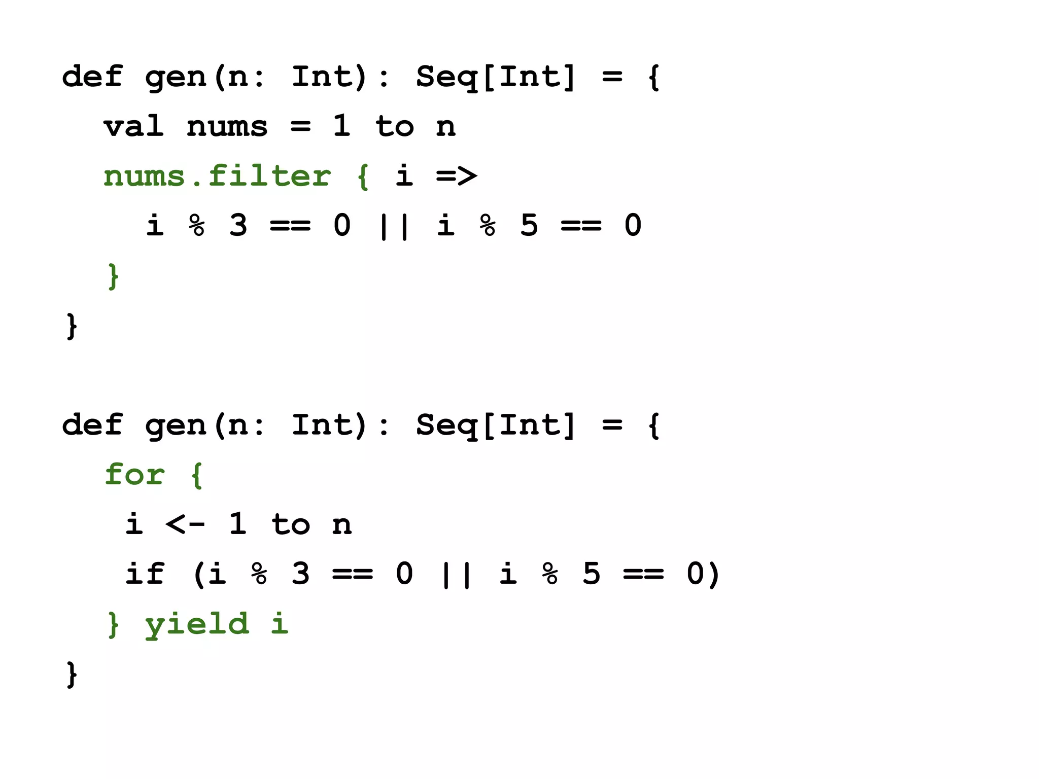 def gen(n: Int): Seq[Int] = {
val nums = 1 to n
nums.filter { i =>
i % 3 == 0 || i % 5 == 0
}
}
def gen(n: Int): Seq[Int] = {
for {
i <- 1 to n
if (i % 3 == 0 || i % 5 == 0)
} yield i
}
 