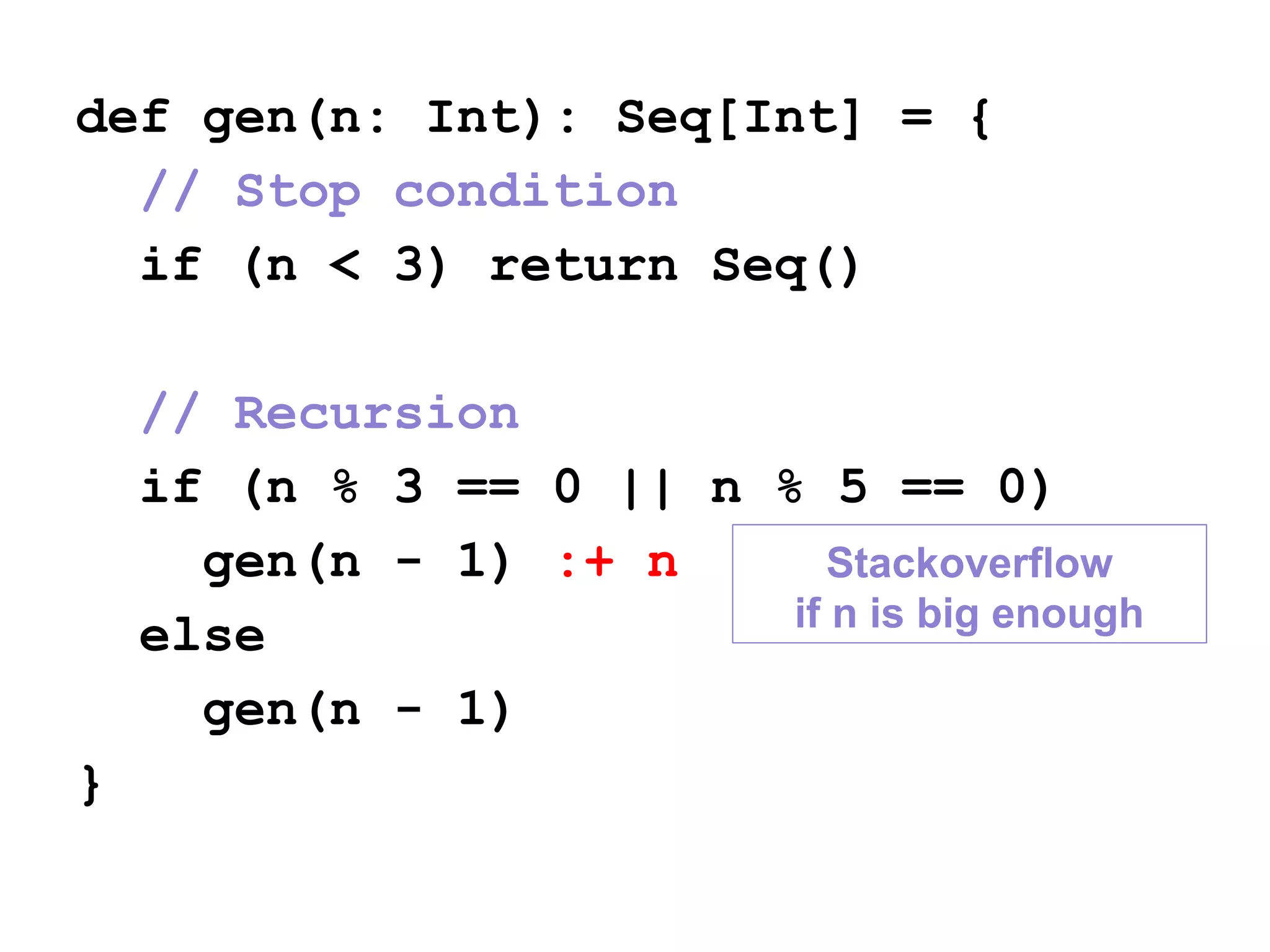 def gen(n: Int): Seq[Int] = {
// Stop condition
if (n < 3) return Seq()
// Recursion
if (n % 3 == 0 || n % 5 == 0)
gen(n - 1) :+ n
else
gen(n - 1)
}
Stackoverflow
if n is big enough
 