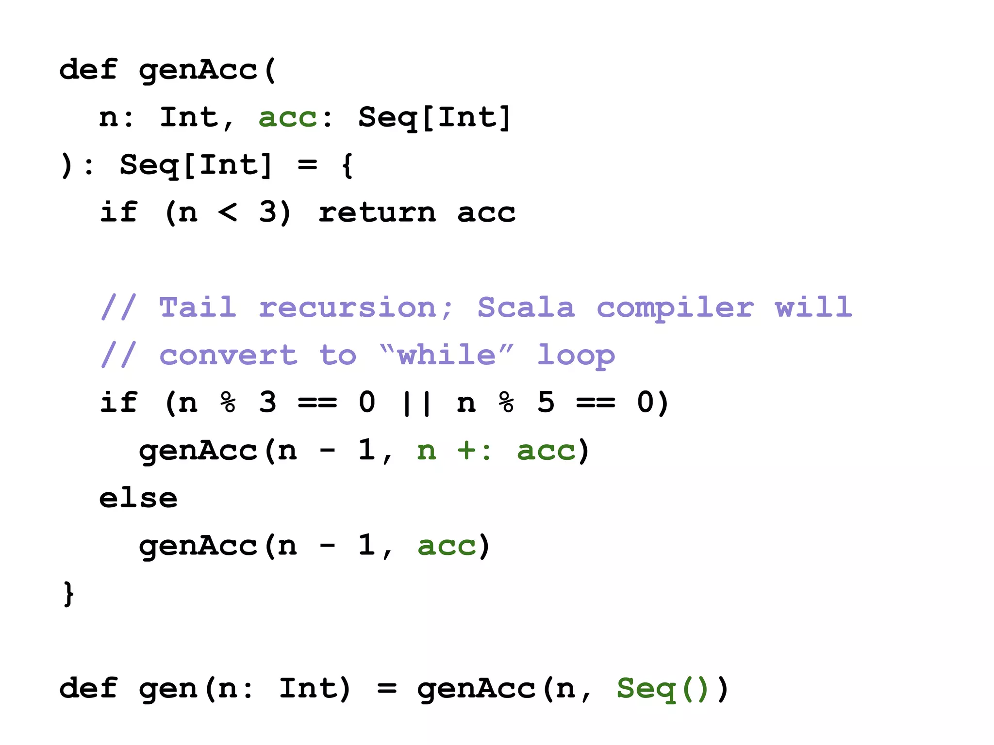 def genAcc(
n: Int, acc: Seq[Int]
): Seq[Int] = {
if (n < 3) return acc
// Tail recursion; Scala compiler will
// convert to “while” loop
if (n % 3 == 0 || n % 5 == 0)
genAcc(n - 1, n +: acc)
else
genAcc(n - 1, acc)
}
def gen(n: Int) = genAcc(n, Seq())
 