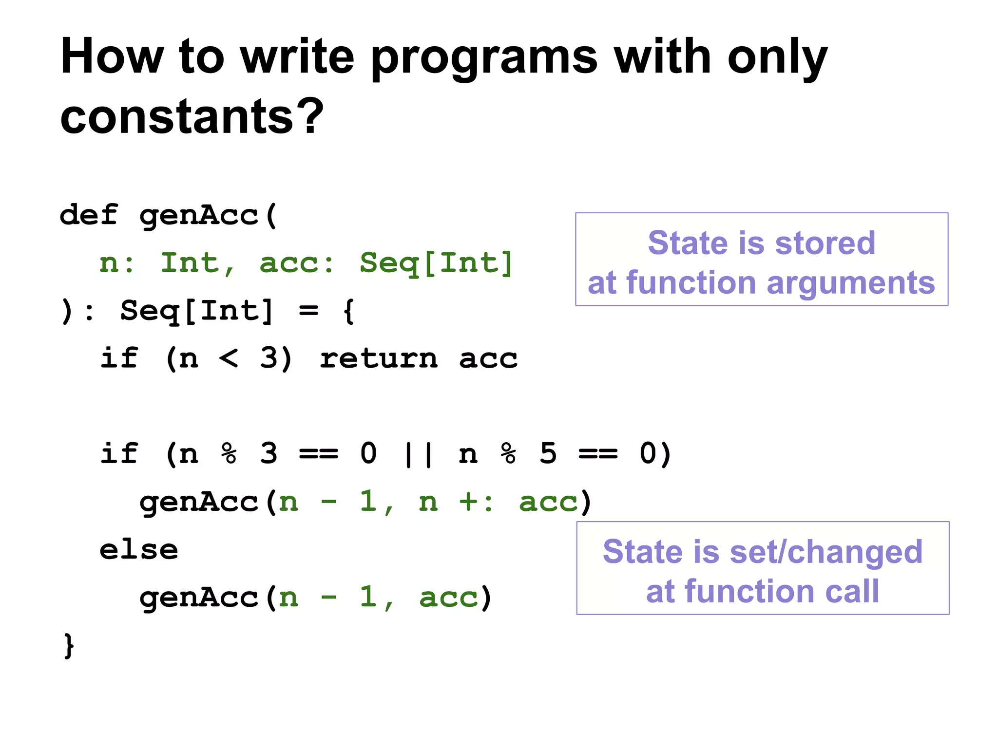 def genAcc(
n: Int, acc: Seq[Int]
): Seq[Int] = {
if (n < 3) return acc
if (n % 3 == 0 || n % 5 == 0)
genAcc(n - 1, n +: acc)
else
genAcc(n - 1, acc)
}
How to write programs with only
constants?
State is stored
at function arguments
State is set/changed
at function call
 