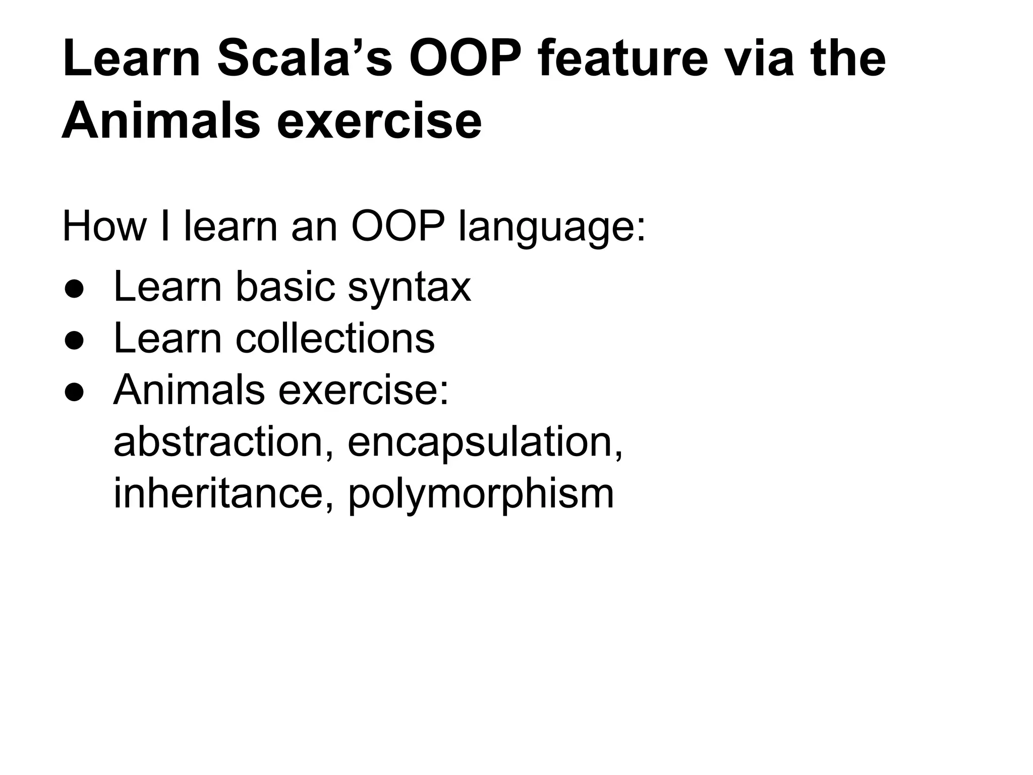 How I learn an OOP language:
● Learn basic syntax
● Learn collections
● Animals exercise:
abstraction, encapsulation,
inheritance, polymorphism
Learn Scala’s OOP feature via the
Animals exercise
 