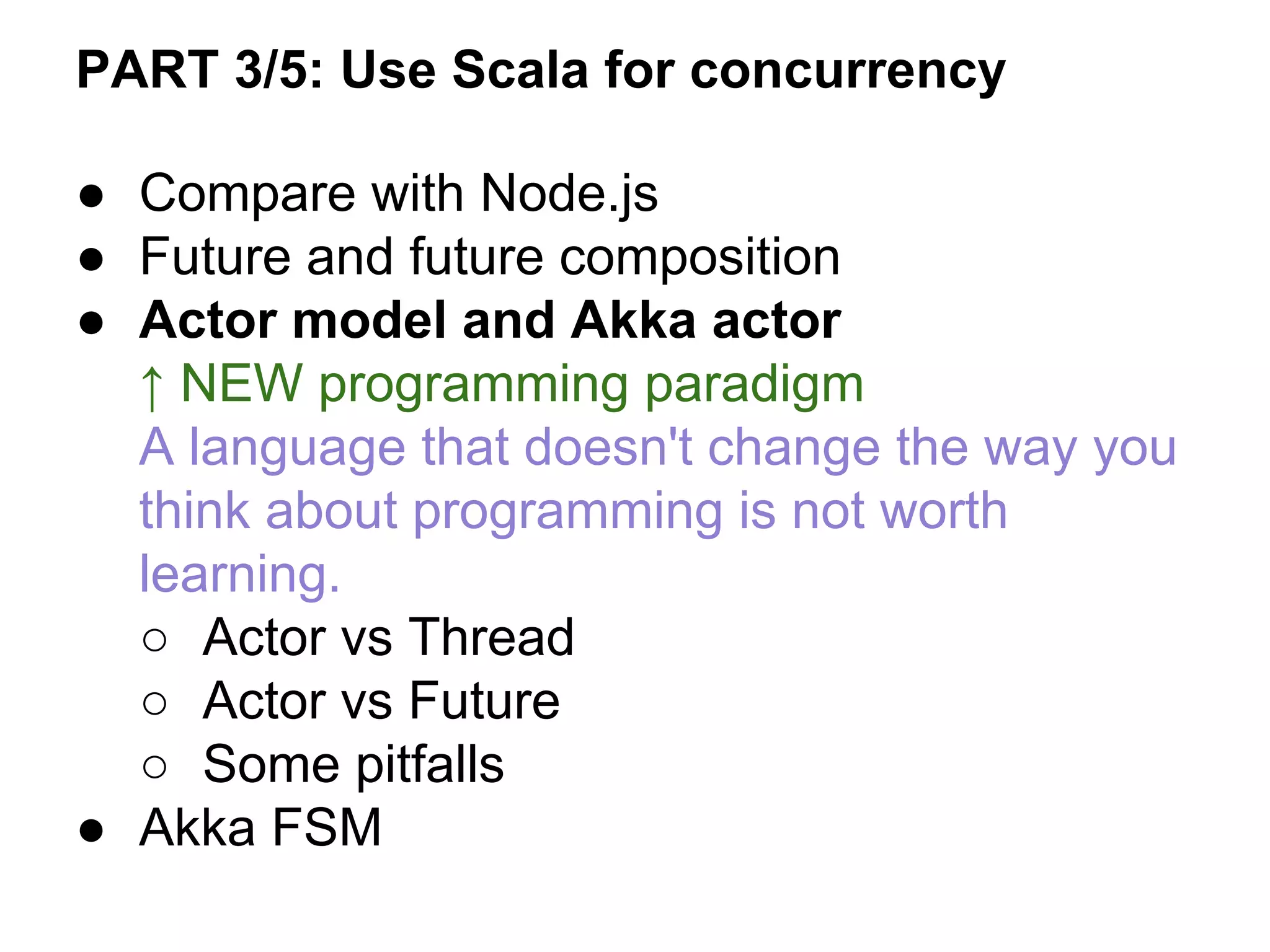 ● Compare with Node.js
● Future and future composition
● Actor model and Akka actor
↑ NEW programming paradigm
A language that doesn't change the way you
think about programming is not worth
learning.
○ Actor vs Thread
○ Actor vs Future
○ Some pitfalls
● Akka FSM
PART 3/5: Use Scala for concurrency
 