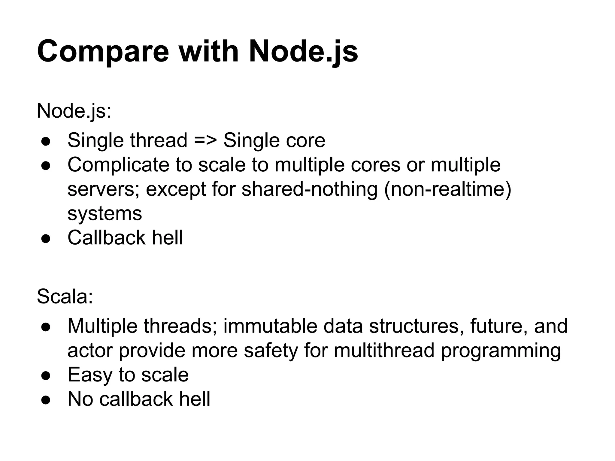 Compare with Node.js
Node.js:
● Single thread => Single core
● Complicate to scale to multiple cores or multiple
servers; except for shared-nothing (non-realtime)
systems
● Callback hell
Scala:
● Multiple threads; immutable data structures, future, and
actor provide more safety for multithread programming
● Easy to scale
● No callback hell
 