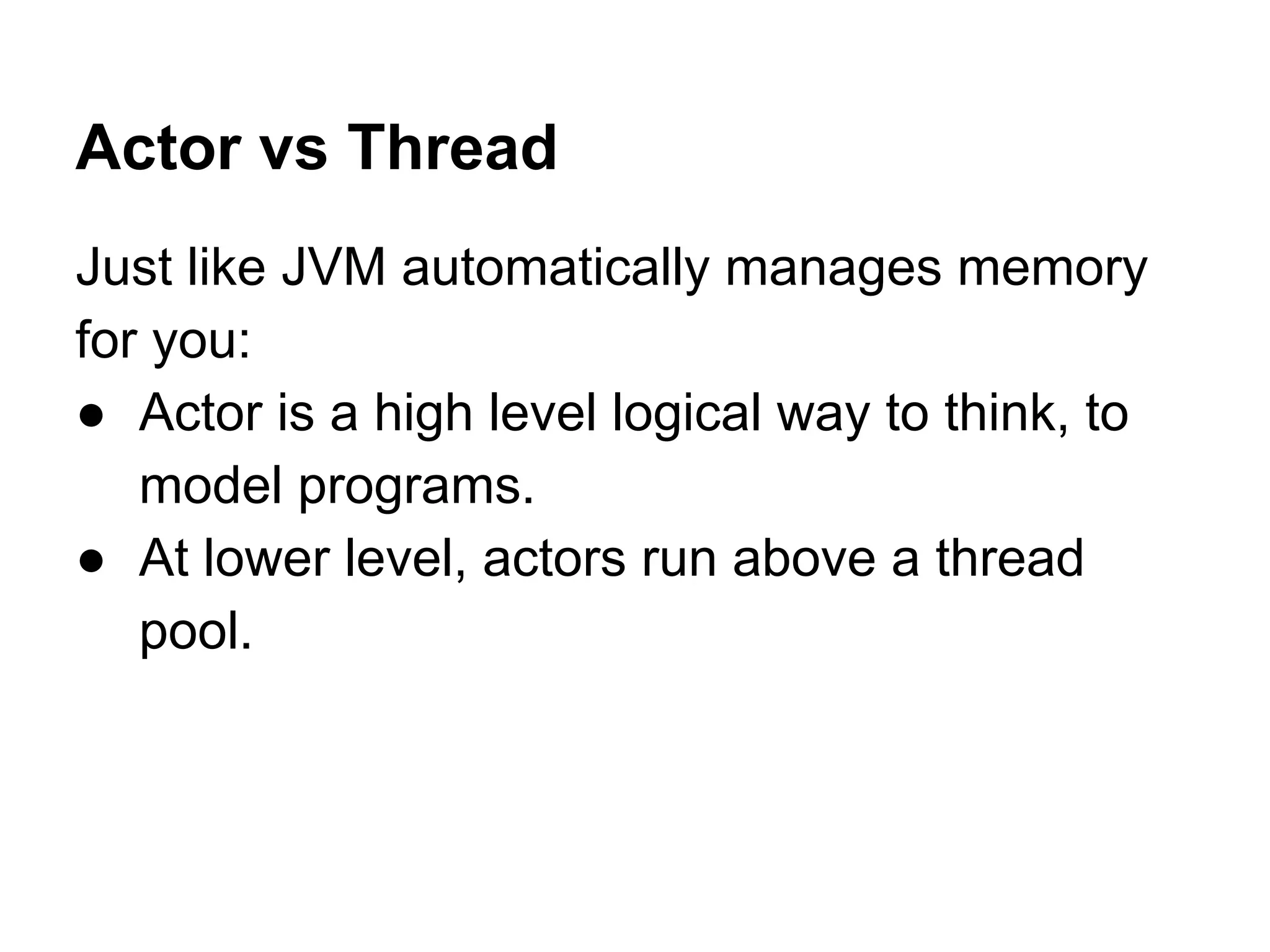 Actor vs Thread
Just like JVM automatically manages memory
for you:
● Actor is a high level logical way to think, to
model programs.
● At lower level, actors run above a thread
pool.
 
