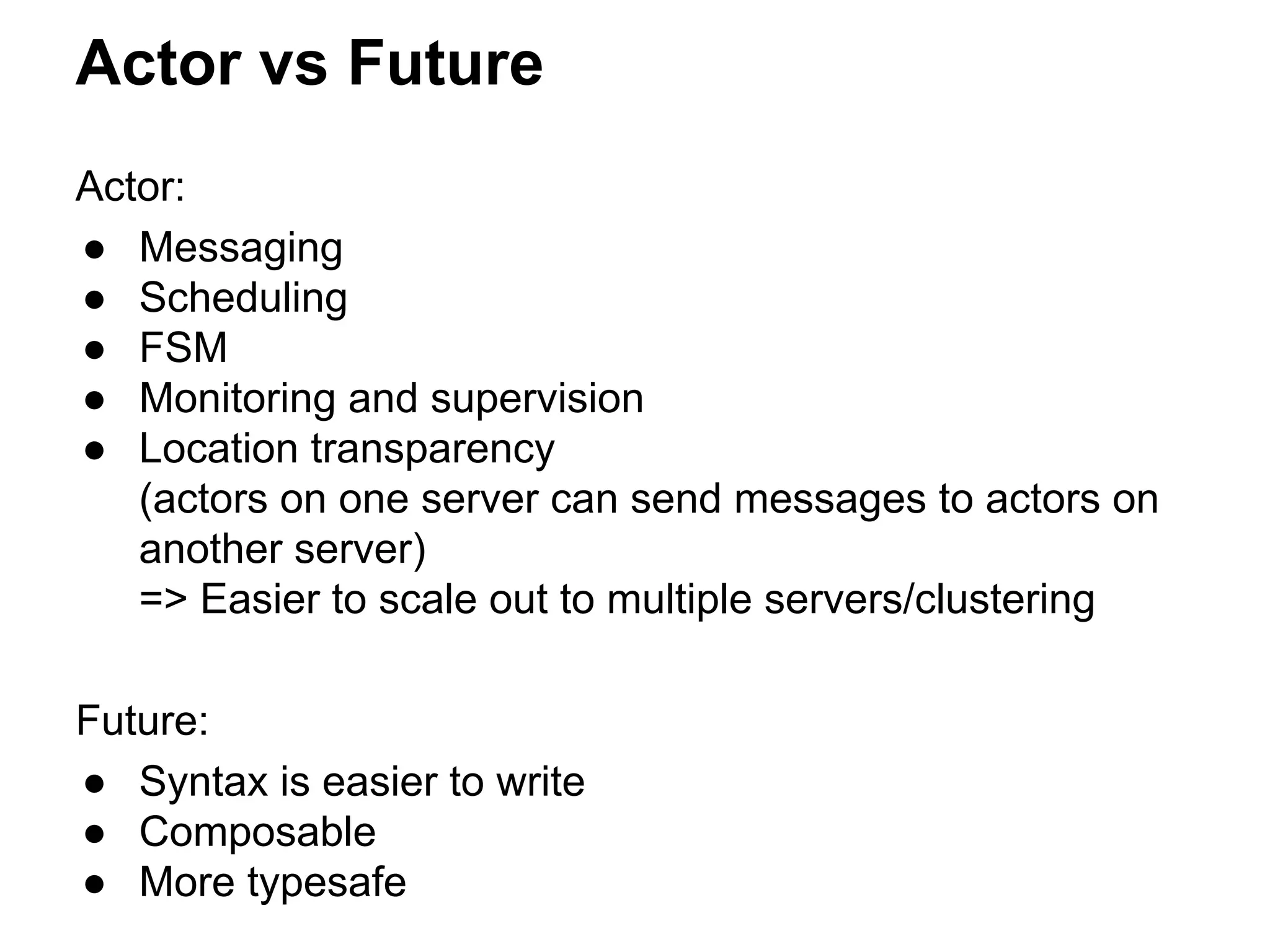 Actor vs Future
Actor:
● Messaging
● Scheduling
● FSM
● Monitoring and supervision
● Location transparency
(actors on one server can send messages to actors on
another server)
=> Easier to scale out to multiple servers/clustering
Future:
● Syntax is easier to write
● Composable
● More typesafe
 
