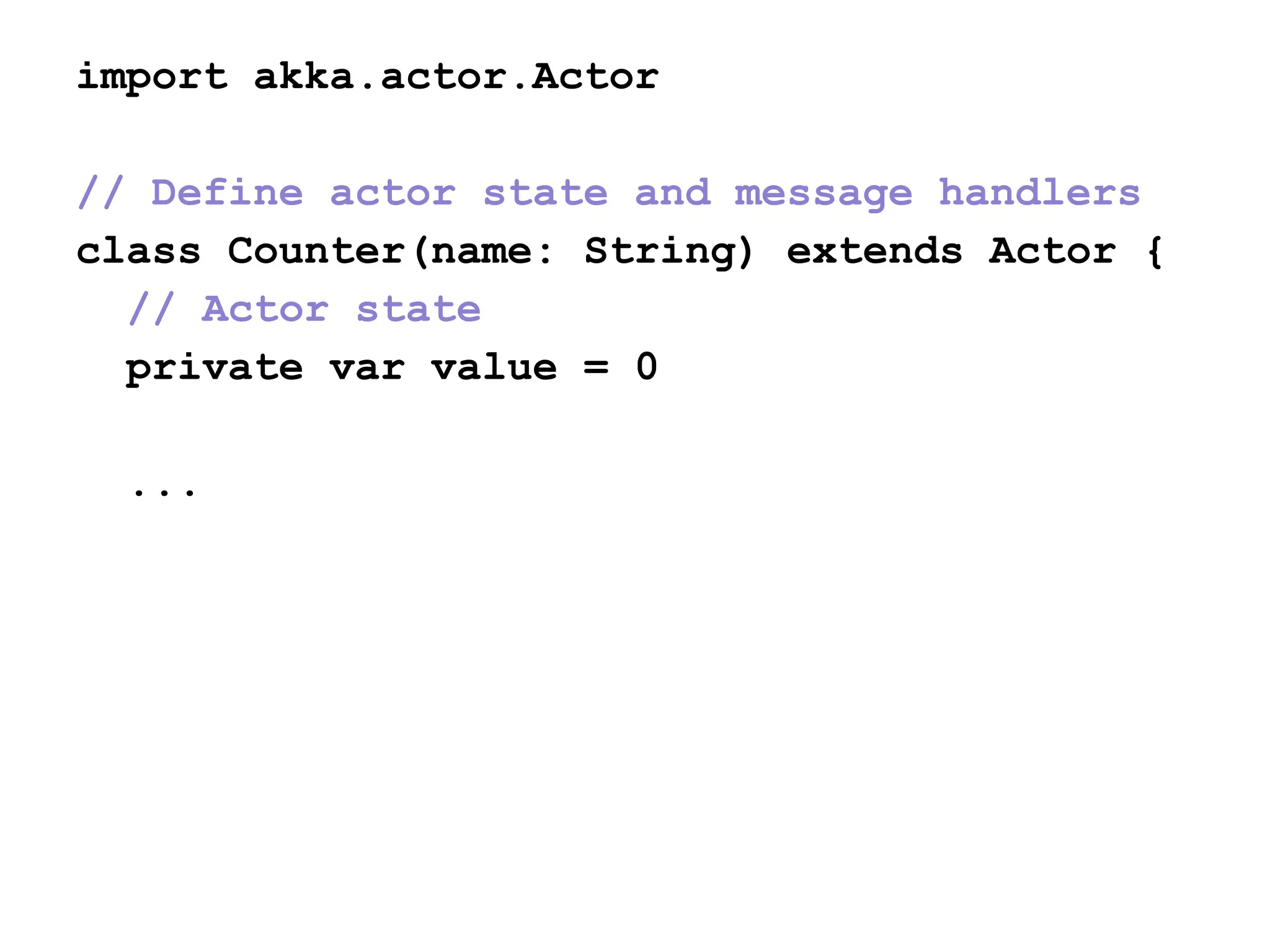 import akka.actor.Actor
// Define actor state and message handlers
class Counter(name: String) extends Actor {
// Actor state
private var value = 0
...
 