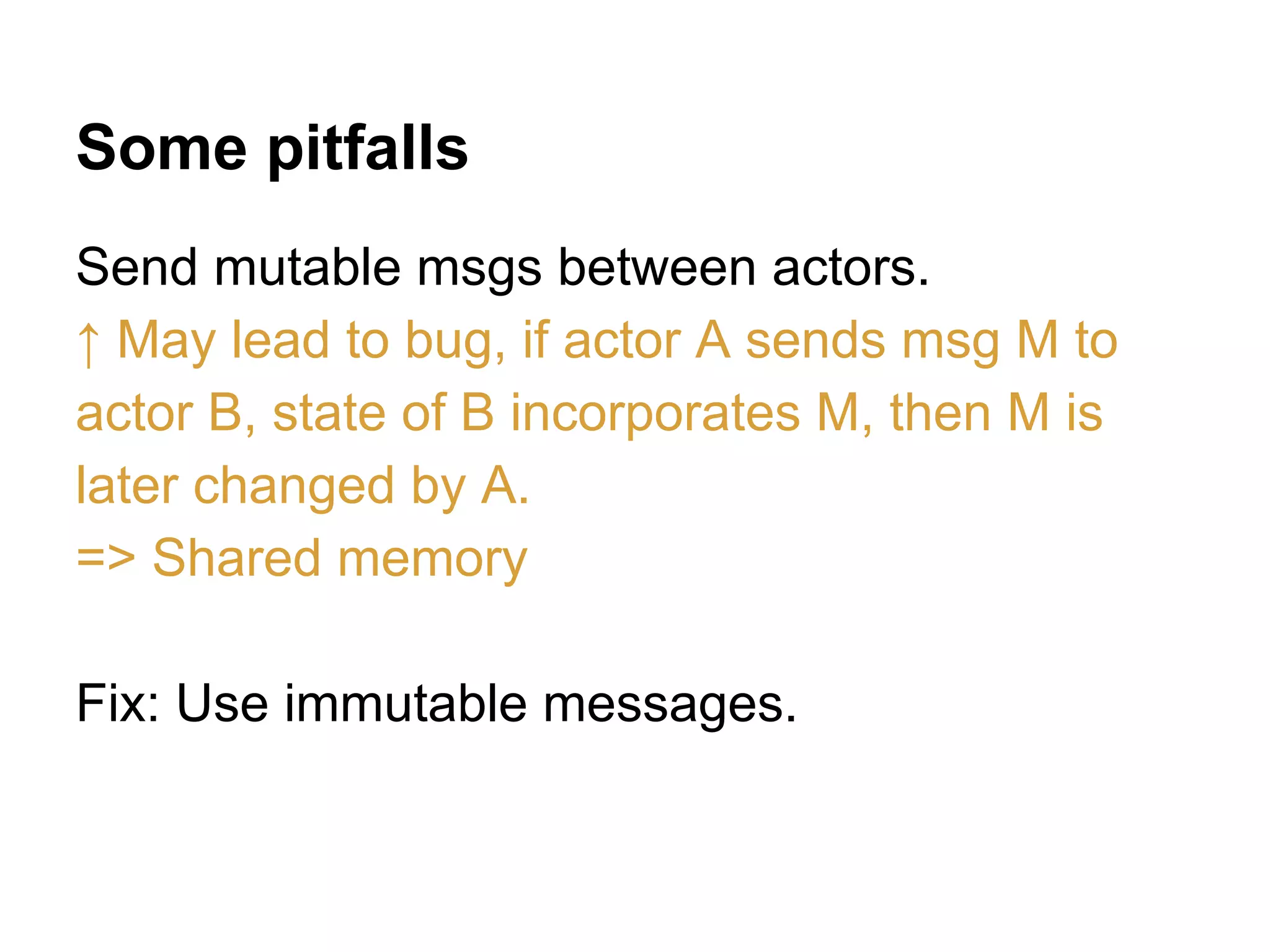 Some pitfalls
Send mutable msgs between actors.
↑ May lead to bug, if actor A sends msg M to
actor B, state of B incorporates M, then M is
later changed by A.
=> Shared memory
Fix: Use immutable messages.
 
