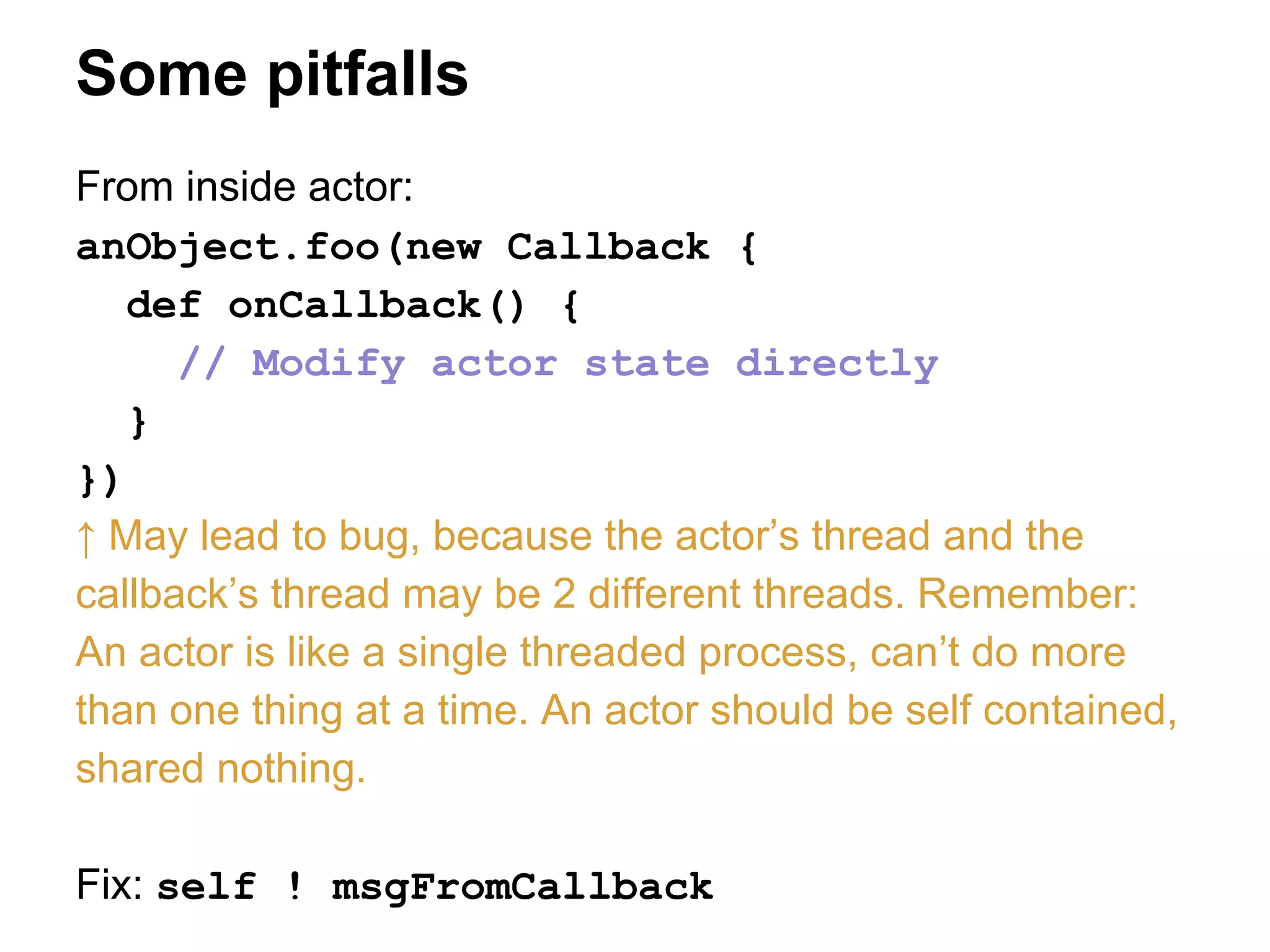 Some pitfalls
From inside actor:
anObject.foo(new Callback {
def onCallback() {
// Modify actor state directly
}
})
↑ May lead to bug, because the actor’s thread and the
callback’s thread may be 2 different threads. Remember:
An actor is like a single threaded process, can’t do more
than one thing at a time. An actor should be self contained,
shared nothing.
Fix: self ! msgFromCallback
 